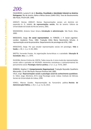 200:
REPRESENTAÇÕESSOCIAIS&COMUNICAÇÃO
FIGUEIREDO, Luciano R. de A. Revoltas, Fiscalidade e Identidade Colonial na América
Portuguesa. Rio de Janeiro, Bahia e Minas Gerais (1640-1761). Tese de Doutoramento
São Paulo, FFLCH-USP, 1996.
JODELET, Denise; JODELET, Denise. Representações sociais: um domínio em
expansão. In: D. Jodelet, As representações sociais, Rio de Janeiro: Editora da
Universidade do Estado do Rio de Janeiro, 2001.
MAXIMIANO, Antonio Cesar Amaru. Introdução à administração. São Paulo: Atlas,
2000.
MOSCOVICI, Serge. On social representation. In: FORGÀS. J. P. Social cognition.
London: Academic Press, 1982. Tradução Clélia Maria Nascimento Schulze. A
representação social da psicanálise. Departamento de psicologia da UFSC, 1985.
MOSCOVICI, Serge. Por que estudar representações sociais em psicologia. Vida e
Saúde, v. 30, n. 1, p. 11-30, 2003.
MOTTA, Fernando Prestes. As organizações burocráticas e a sociedade. Educação &
Sociedade. Ano, v. 1, 1979.
OLIVEIRA, Denize Cristina de; COSTA, Tadeu Lessa da. A zona muda das representações
sociais sobre o portador de HIV/AIDS: elementos normativos e contranormativos do
pensamento social. Psicologia: teoria e prática, v. 9, n. 2, p. 73-91, 2007.
ROBBINS, Stephen P. Comportamento Organizacional. Tradução Reynaldo Cavalheiro
Marcondes. 11 ed. São Paulo: Pearson Prentice Hall, 2005.
VALA, Jorge. Representações sociais e psicologia social do conhecimento quotidiano.
In: VALA, Jorge; Monteiro, M B. (org) Psicologia social. Lisboa: Instituto de Ciências
Sociais da Universidade de Lisboa, 1998.
VENEU, Marcos Guedes. Representações do funcionário público. Revista de
Administração Pública, v. 24, n. 1, p. 5 a 16, 2013.
 