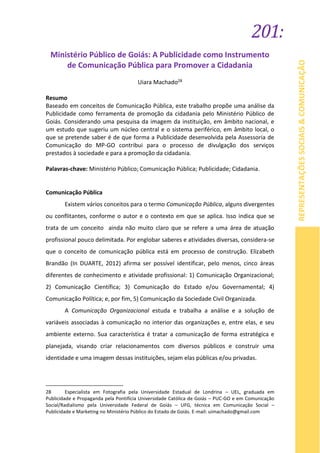 201:
REPRESENTAÇÕESSOCIAIS&COMUNICAÇÃO
Ministério Público de Goiás: A Publicidade como Instrumento
de Comunicação Pública para Promover a Cidadania
Uiara Machado28
Resumo
Baseado em conceitos de Comunicação Pública, este trabalho propõe uma análise da
Publicidade como ferramenta de promoção da cidadania pelo Ministério Público de
Goiás. Considerando uma pesquisa da imagem da instituição, em âmbito nacional, e
um estudo que sugeriu um núcleo central e o sistema periférico, em âmbito local, o
que se pretende saber é de que forma a Publicidade desenvolvida pela Assessoria de
Comunicação do MP-GO contribui para o processo de divulgação dos serviços
prestados à sociedade e para a promoção da cidadania.
Palavras-chave: Ministério Público; Comunicação Pública; Publicidade; Cidadania.
Comunicação Pública
Existem vários conceitos para o termo Comunicação Pública, alguns divergentes
ou conflitantes, conforme o autor e o contexto em que se aplica. Isso indica que se
trata de um conceito ainda não muito claro que se refere a uma área de atuação
profissional pouco delimitada. Por englobar saberes e atividades diversas, considera-se
que o conceito de comunicação pública está em processo de construção. Elizabeth
Brandão (In DUARTE, 2012) afirma ser possível identificar, pelo menos, cinco áreas
diferentes de conhecimento e atividade profissional: 1) Comunicação Organizacional;
2) Comunicação Científica; 3) Comunicação do Estado e/ou Governamental; 4)
Comunicação Política; e, por fim, 5) Comunicação da Sociedade Civil Organizada.
A Comunicação Organizacional estuda e trabalha a análise e a solução de
variáveis associadas à comunicação no interior das organizações e, entre elas, e seu
ambiente externo. Sua característica é tratar a comunicação de forma estratégica e
planejada, visando criar relacionamentos com diversos públicos e construir uma
identidade e uma imagem dessas instituições, sejam elas públicas e/ou privadas.
28 Especialista em Fotografia pela Universidade Estadual de Londrina – UEL, graduada em
Publicidade e Propaganda pela Pontifícia Universidade Católica de Goiás – PUC-GO e em Comunicação
Social/Radialismo pela Universidade Federal de Goiás – UFG, técnica em Comunicação Social –
Publicidade e Marketing no Ministério Público do Estado de Goiás. E-mail: uimachado@gmail.com
 