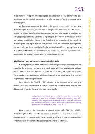 203:
REPRESENTAÇÕESSOCIAIS&COMUNICAÇÃO
de estabelecer a relação e o diálogo capazes de apresentar os serviços oferecidos pela
administração, de conduzir campanhas de informação e ações de comunicação de
interesse geral.
As formas de comunicação pública, de acordo com o autor, seriam: a) a
disponibilização de dados públicos, com a obrigação de comunicar atos de utilidade
pública e a difusão da informação, bem como o acesso à informação; b) a relação dos
serviços públicos com seus usuários; c) a promoção dos serviços oferecidos ao público
por meio da publicidade sobre serviços ofertados; d) as campanhas de informação de
interesse geral seja algum tipo de comunicação cívica ou campanhas sobre grandes
causas sociais; por fim, e) a valorização das instituições públicas, com a comunicação
da política institucional, o fortalecimento da identidade, imagem e promovendo a
legitimidade dos serviços publico, além da comunicação interna.
A Publicidade como Instrumento da Comunicação Pública
O esforço para conceituar a expressão Comunicação Pública com um significado
específico faz com que, às vezes, seja usada para referir-se aos veículos públicos,
tratada como a estrutura técnica das redes de TV e rádio, em alguns casos como
comunicação governamental, ou ainda como sinônimo do conjunto de instrumentos
originários da Administração Pública.
Jorge Duarte (In DUARTE, 2012) discute os instrumentos de comunicação
pública (massivos, segmentados e diretos), conforme sua ênfase em informação e
diálogo, cujo propósito é revisar o foco da comunicação,
tradicionalmente voltado para o atendimento dos interesses da
organização e de seus gestores (coalização dominante, corporação,
políticos) para ser direcionado prioritariamente para o atendimento
dos interesses do conjunto da sociedade de uma forma consciente,
responsável e estratégica (DUARTE, 2012, p. 61).
Para o autor, “os instrumentos diferenciam-se pelo foco em subsídio,
disponibilização e fornecimento de dados e orientações, ajudando a ampliar o
conhecimento sobre determinado tema” (DUARTE, 2012, p. 65) de interesse público,
embora existam direcionamentos específicos no âmbito da interação.
 