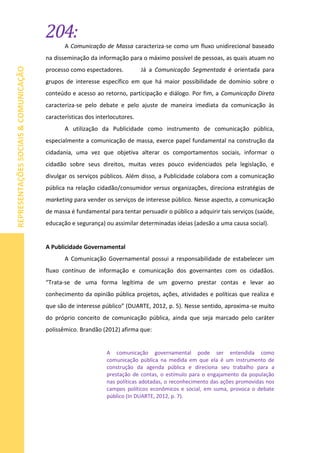 204:
REPRESENTAÇÕESSOCIAIS&COMUNICAÇÃO
A Comunicação de Massa caracteriza-se como um fluxo unidirecional baseado
na disseminação da informação para o máximo possível de pessoas, as quais atuam no
processo como espectadores. Já a Comunicação Segmentada é orientada para
grupos de interesse específico em que há maior possibilidade de domínio sobre o
conteúdo e acesso ao retorno, participação e diálogo. Por fim, a Comunicação Direta
caracteriza-se pelo debate e pelo ajuste de maneira imediata da comunicação às
características dos interlocutores.
A utilização da Publicidade como instrumento de comunicação pública,
especialmente a comunicação de massa, exerce papel fundamental na construção da
cidadania, uma vez que objetiva alterar os comportamentos sociais, informar o
cidadão sobre seus direitos, muitas vezes pouco evidenciados pela legislação, e
divulgar os serviços públicos. Além disso, a Publicidade colabora com a comunicação
pública na relação cidadão/consumidor versus organizações, direciona estratégias de
marketing para vender os serviços de interesse público. Nesse aspecto, a comunicação
de massa é fundamental para tentar persuadir o público a adquirir tais serviços (saúde,
educação e segurança) ou assimilar determinadas ideias (adesão a uma causa social).
A Publicidade Governamental
A Comunicação Governamental possui a responsabilidade de estabelecer um
fluxo contínuo de informação e comunicação dos governantes com os cidadãos.
“Trata-se de uma forma legítima de um governo prestar contas e levar ao
conhecimento da opinião pública projetos, ações, atividades e políticas que realiza e
que são de interesse público” (DUARTE, 2012, p. 5). Nesse sentido, aproxima-se muito
do próprio conceito de comunicação pública, ainda que seja marcado pelo caráter
polissêmico. Brandão (2012) afirma que:
A comunicação governamental pode ser entendida como
comunicação pública na medida em que ela é um instrumento de
construção da agenda pública e direciona seu trabalho para a
prestação de contas, o estímulo para o engajamento da população
nas políticas adotadas, o reconhecimento das ações promovidas nos
campos políticos econômicos e social, em suma, provoca o debate
público (In DUARTE, 2012, p. 7).
 