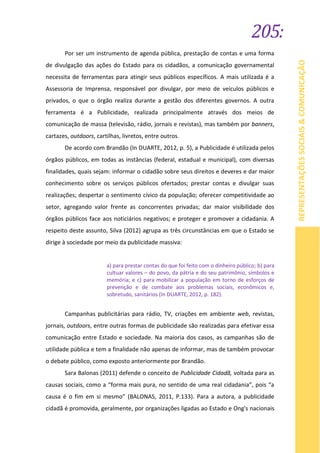 205:
REPRESENTAÇÕESSOCIAIS&COMUNICAÇÃO
Por ser um instrumento de agenda pública, prestação de contas e uma forma
de divulgação das ações do Estado para os cidadãos, a comunicação governamental
necessita de ferramentas para atingir seus públicos específicos. A mais utilizada é a
Assessoria de Imprensa, responsável por divulgar, por meio de veículos públicos e
privados, o que o órgão realiza durante a gestão dos diferentes governos. A outra
ferramenta é a Publicidade, realizada principalmente através dos meios de
comunicação de massa (televisão, rádio, jornais e revistas), mas também por banners,
cartazes, outdoors, cartilhas, livretos, entre outros.
De acordo com Brandão (In DUARTE, 2012, p. 5), a Publicidade é utilizada pelos
órgãos públicos, em todas as instâncias (federal, estadual e municipal), com diversas
finalidades, quais sejam: informar o cidadão sobre seus direitos e deveres e dar maior
conhecimento sobre os serviços públicos ofertados; prestar contas e divulgar suas
realizações; despertar o sentimento cívico da população; oferecer competitividade ao
setor, agregando valor frente as concorrentes privadas; dar maior visibilidade dos
órgãos públicos face aos noticiários negativos; e proteger e promover a cidadania. A
respeito deste assunto, Silva (2012) agrupa as três circunstâncias em que o Estado se
dirige à sociedade por meio da publicidade massiva:
a) para prestar contas do que foi feito com o dinheiro público; b) para
cultuar valores – do povo, da pátria e do seu patrimônio, símbolos e
memória; e c) para mobilizar a população em torno de esforços de
prevenção e de combate aos problemas sociais, econômicos e,
sobretudo, sanitários (In DUARTE, 2012, p. 182).
Campanhas publicitárias para rádio, TV, criações em ambiente web, revistas,
jornais, outdoors, entre outras formas de publicidade são realizadas para efetivar essa
comunicação entre Estado e sociedade. Na maioria dos casos, as campanhas são de
utilidade pública e tem a finalidade não apenas de informar, mas de também provocar
o debate público, como exposto anteriormente por Brandão.
Sara Balonas (2011) defende o conceito de Publicidade Cidadã, voltada para as
causas sociais, como a “forma mais pura, no sentido de uma real cidadania”, pois “a
causa é o fim em si mesmo” (BALONAS, 2011, P.133). Para a autora, a publicidade
cidadã é promovida, geralmente, por organizações ligadas ao Estado e Ong's nacionais
 