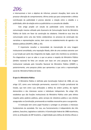 206:
REPRESENTAÇÕESSOCIAIS&COMUNICAÇÃO
e internacionais e tem o objetivo de informar, prevenir situações, bem como de
provocar alteração de comportamento. Afirma ainda que para compreender a efetiva
contribuição da publicidade é preciso abordar a relação entre o cidadão e a
publicidade, além da relação entre os publicitários e o conceito de cidadão.
Este artigo propõe um estudo da publicidade como instrumento de
comunicação massiva utilizado pela Assessoria de Comunicação Social do Ministério
Público de Goiás em favor da construção da cidadania. Entende-se essa área da
comunicação como uma das fontes colaborativas no processo da construção das
narrativas e representações sociais, bem como no estabelecimento de agenda e de
debates públicos (DUARTE, 2009, p. 65).
É importante ressaltar a necessidade da manutenção de uma imagem
institucional consolidada, uma reputação ilibada, além de uma conduta coerente com
a sua função por parte dos integrantes do órgão, sejam eles membros ou servidores.
Pra diagnosticar o que se sabe e o que se pensa a respeito do Ministério Público
(âmbito nacional) foi feito um estudo com base em uma pesquisa de imagem
institucional realizada pelo Conselho Nacional do Ministério Público (CNMP) e,
posteriormente, uma pesquisa piloto que apresentou o que seria a representação
social do Ministério Público de Goiás.
O que é o Ministério Público
O Ministério Público é definido pela Constituição Federal de 1988, em seu
artigo 127, como uma instituição permanente, essencial à função jurisdicional do
Estado, que tem entre suas atribuições a defesa da ordem jurídica, do regime
democrático e dos interesses sociais e individuais indisponíveis. No artigo 129,
estabelece que são funções institucionais do Ministério Público zelar pelo efetivo
respeito pelos poderes públicos, pelos serviços de relevância pública e aos direitos
assegurados na Constituição, promovendo as medidas necessárias para a sua garantia.
A instituição tem como papel fiscalizar e proteger os princípios e interesses
fundamentais da sociedade. Por isso, seu funcionamento é independente dos três
poderes, Executivo, Legislativo e Judiciário. A Constituição Federal de 1988 reconheceu,
entre as atribuições do MP brasileiro, a legitimidade para defesa de direitos difusos e
 