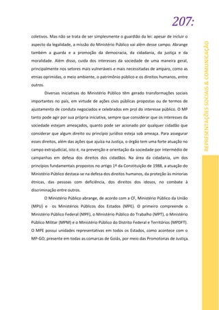 207:
REPRESENTAÇÕESSOCIAIS&COMUNICAÇÃO
coletivos. Mas não se trata de ser simplesmente o guardião da lei: apesar de incluir o
aspecto da legalidade, a missão do Ministério Público vai além desse campo. Abrange
também a guarda e a promoção da democracia, da cidadania, da justiça e da
moralidade. Além disso, cuida dos interesses da sociedade de uma maneira geral,
principalmente nos setores mais vulneráveis e mais necessitadas de amparo, como as
etnias oprimidas, o meio ambiente, o patrimônio público e os direitos humanos, entre
outros.
Diversas iniciativas do Ministério Público têm gerado transformações sociais
importantes no país, em virtude de ações civis públicas propostas ou de termos de
ajustamento de conduta negociados e celebrados em prol do interesse público. O MP
tanto pode agir por sua própria iniciativa, sempre que considerar que os interesses da
sociedade estejam ameaçados, quanto pode ser acionado por qualquer cidadão que
considerar que algum direito ou princípio jurídico esteja sob ameaça. Para assegurar
esses direitos, além das ações que ajuíza na Justiça, o órgão tem uma forte atuação no
campo extrajudicial, isto é, na prevenção e orientação da sociedade por intermédio de
campanhas em defesa dos direitos dos cidadãos. Na área da cidadania, um dos
princípios fundamentais propostos no artigo 1º da Constituição de 1988, a atuação do
Ministério Público destaca-se na defesa dos direitos humanos, da proteção às minorias
étnicas, das pessoas com deficiência, dos direitos dos idosos, no combate à
discriminação entre outros.
O Ministério Público abrange, de acordo com a CF, Ministério Público da União
(MPU) e os Ministérios Públicos dos Estados (MPE). O primeiro compreende o
Ministério Público Federal (MPF), o Ministério Público do Trabalho (MPT), o Ministério
Público Militar (MPM) e o Ministério Público do Distrito Federal e Territórios (MPDFT).
O MPE possui unidades representativas em todos os Estados, como acontece com o
MP-GO, presente em todas as comarcas de Goiás, por meio das Promotorias de Justiça.
 