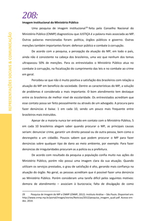 208:
REPRESENTAÇÕESSOCIAIS&COMUNICAÇÃO
Imagem Institucional do Ministério Público
Uma pesquisa de imagem institucional29 feita pelo Conselho Nacional do
Ministério Público (CNMP) diagnosticou que JUSTIÇA é a palavra mais associada ao MP.
Outras palavras mencionadas foram: política, órgãos públicos e governo. Outras
menções também importantes foram: defensor público e combate à corrupção.
De acordo com a pesquisa, a percepção da atuação do MP, em todo o país,
ainda não é consistente na cabeça dos brasileiros, uma vez que nenhum dos temas
ultrapassou 50% de menções. Para os entrevistados o Ministério Público atua no
combate à corrupção, na fiscalização do cumprimento das leis e no combate ao crime
em geral.
Percebeu-se que não é muito positiva a satisfação dos brasileiros com relação a
atuação do MP em benefício da sociedade. Dentre as características do MP, a solução
de problemas é considerada a mais importante. O bom atendimento tem destaque
entre os brasileiros de melhor nível de escolaridade. Os entrevistados acreditam que
esse contato possa ser feito pessoalmente ou através de um advogado. A procura para
fazer denúncias é baixa: 1 em cada 10, sendo um pouco mais frequente entre
brasileiros mais instruídos.
Apesar de a maioria nunca ter entrado em contato com o Ministério Público, 5
em cada 10 brasileiros alegam saber quando procurar o MP, as principais causas
seriam: denunciar crime, garantir um direito pessoal ou de outra pessoa, bem como o
desrespeito a um cidadão. Poucos sabem que podem procurar o MP para fazer
denúncias sobre qualquer tipo de dano ao meio ambiente, por exemplo. Para fazer
denúncias de irregularidades procuram as a polícia ou a prefeitura.
De acordo com resultado da pesquisa a população confia muito nas ações do
Ministério Público, porém não possui uma imagem clara da sua atuação. Quando
utilizam os serviços prestados, o grau de satisfação é alto, gerando mais confiança na
atuação do órgão. No geral, as pessoas acreditam que é possível fazer uma denúncia
ao Ministério Público. Porém consideram uma tarefa difícil pelos seguintes motivos:
demora de atendimento – associam à burocracia; falta de divulgação de como
29 Pesquisa de Imagem do MP e CNMP (CNMP, 2012). Instituto Análise – São Paulo. Disponível em:
http://www.cnmp.mp.br/portal/images/stories/Noticias/2012/pesquisa_imagem_quali.pdf. Acesso em:
dez. 2014.
 