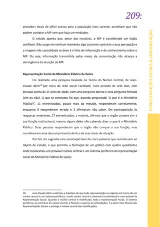 209:
REPRESENTAÇÕESSOCIAIS&COMUNICAÇÃO
proceder; locais de difícil acesso para a população mais carente; acreditam que não
podem contatar o MP sem que haja um mediador.
O estudo aponta que, pesar das ressalvas, o MP é considerado um órgão
confiável. Não surge em nenhum momento algo concreto contrário a essa percepção e
a imagem não consolidada se deve à a falta de informação e de conhecimento sobre o
MP. Ou seja, informação transmitida pelos meios de comunicação não alcança a
abrangência da atuação do MP.
Representação Social do Ministério Público de Goiás
Foi realizada uma pesquisa baseada na Teoria do Núcleo Central, de Jean-
Claude Abric30 por meio da rede social Facebook, num período de sete dias, com
pessoas acima de 25 anos de idade, com uma pergunta aberta e uma pergunta fechada
(sim ou não). O que se constatou foi que, quando perguntado 'O que é o Ministério
Público?', 11 entrevistados, pouco mais da metade, responderam corretamente,
enquanto 8 responderam errado e 2 afirmaram não saber. Em contraposição às
respostas anteriores, 17 entrevistados, a maioria, afirmou que o órgão cumpre sim a
sua função institucional, mesmo alguns deles não sabendo dizer o que é o Ministério
Público. Duas pessoas responderam que o órgão não cumpre a sua função, mas
consideraram esse descumprimento dentro de suas áreas de atuação.
Por fim, foi sugerida uma associação livre de cinco palavras que remetessem ao
objeto de estudo, o que permitiu a formação de um gráfico com quatro quadrantes
onde localizamos um provável núcleo central e um sistema periférico da representação
social do Ministério Público de Goiás:
30 Jean-Claude Abric sustentou a hipótese de que toda representação se organiza em torno de um
núcleo central e um sistema periférico, sendo núcleo central o elemento fundamental e mais estável da
Representação Social. Quando o núcleo central é modificado, toda a representação muda. O sistema
periférico, ao contrário do núcleo central, é flexível e suporta as contradições. É a parte mais flexível das
Representações Sociais e protege o núcleo central das modificações.
 