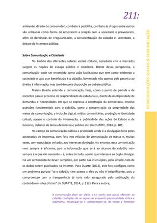 211:
REPRESENTAÇÕESSOCIAIS&COMUNICAÇÃO
ambiente, direito do consumidor, combate à pedofilia, combate às drogas entre outros
são utilizadas como forma de renovarem a relação com a sociedade e provocarem,
além de denúncias de irregularidades, a conscientização do cidadão e, sobretudo, o
debate de interesse público.
Sobre Comunicação e Cidadania
No âmbito dos diferentes setores sociais (Estado, sociedade civil e mercado)
surgem as noções de espaço público e cidadania. Diante dessa perspectiva, a
comunicação pode ser entendida como ação facilitadora que tem como endereço a
sociedade e cujo ator beneficiado é o cidadão, fomentada não apenas pela garantia ao
direito à informação, mas também pela disposição ao debate público.
Marcia Duarte entende a comunicação, hoje, como o ponto de partida e de
encontro para o processo de reaprendizado da cidadania e, diante da multiplicidade de
demandas e necessidades em que se expressa a construção da democracia, envolve
questões fundamentais para o cidadão, como a concentração da propriedade dos
meios de comunicação, a inclusão digital, mídias comunitárias, produção e identidade
cultual, acesso e controle da informação, a publicidade das ações de Estado e de
Governo, debates de temas de interesse público etc. (In DUARTE, 2014, p. 105).
No campo da comunicação pública a prioridade ainda é a divulgação feita pelas
assessorias de imprensa, com foco nos veículos de comunicação de massa e, muitas
vezes, com estratégias voltadas aos interesses do órgão. No entanto, essa comunicação
nem sempre é eficiente, pois a informação que está ao alcance do cidadão nem
sempre é o que ele necessita – é, antes de tudo, aquilo que interessa ao órgão divulgar.
Há um sentimento de dever cumprido, por parte das instituições, pelo simples fato de
os dados serem publicados na internet. Para Duarte (2012), este fato configura como
um problema porque “se o cidadão tem acesso a eles ou não é insignificante, pois o
compromisso com a transparência já teria sido assegurado pela publicação do
conteúdo em sites oficiais” (In DUARTE, 2014, p. 112). Para a autora,
A comunicação deve ser plena a tal ponto que possa oferecer ao
cidadão condições de se expressar enquanto personalidade crítica e
autônoma, emancipar-se e compreender-se, de modo a fomentar
 