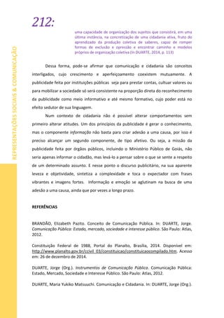 212:
REPRESENTAÇÕESSOCIAIS&COMUNICAÇÃO
uma capacidade de organização dos sujeitos que consistirá, em uma
última instância, na concretização de uma cidadania ativa, fruto do
aprendizado da produção coletiva de saberes, capaz de romper
formas de exclusão e opressão e encontrar caminho e modelos
próprios de organização coletiva (In DUARTE, 2014, p. 113)
Dessa forma, pode-se afirmar que comunicação e cidadania são conceitos
interligados, cujo crescimento e aperfeiçoamento coexistem mutuamente. A
publicidade feita por instituições públicas seja para prestar contas, cultuar valores ou
para mobilizar a sociedade só será consistente na proporção direta do reconhecimento
da publicidade como meio informativo e até mesmo formativo, cujo poder está no
efeito sedutor de sua linguagem.
Num contexto de cidadania não é possível alterar comportamentos sem
primeiro alterar atitudes. Um dos princípios da publicidade é gerar o conhecimento,
mas o componente informação não basta para criar adesão a uma causa, por isso é
preciso alcançar um segundo componente, de tipo afetivo. Ou seja, a missão da
publicidade feita por órgãos públicos, incluindo o Ministério Público de Goiás, não
seria apenas informar o cidadão, mas levá-lo a pensar sobre o que se sente a respeito
de um determinado assunto. E nesse ponto o discurso publicitário, na sua aparente
leveza e objetividade, sintetiza a complexidade e toca o expectador com frases
vibrantes e imagens fortes. Informação e emoção se aglutinam na busca de uma
adesão a uma causa, ainda que por vezes a longo prazo.
REFERÊNCIAS
BRANDÃO, Elizabeth Pazito. Conceito de Comunicação Pública. In: DUARTE, Jorge.
Comunicação Pública: Estado, mercado, sociedade e interesse público. São Paulo: Atlas,
2012.
Constituição Federal de 1988, Portal do Planalto, Brasília, 2014. Disponível em:
http://www.planalto.gov.br/ccivil_03/constituicao/constituicaocompilado.htm. Acesso
em: 26 de dezembro de 2014.
DUARTE, Jorge (Org.). Instrumentos de Comunicação Pública. Comunicação Pública:
Estado, Mercado, Sociedade e Interesse Público. São Paulo: Atlas, 2012.
DUARTE, Maria Yukiko Matsuuchi. Comunicação e Cidadania. In: DUARTE, Jorge (Org.).
 