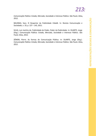 213:
REPRESENTAÇÕESSOCIAIS&COMUNICAÇÃO
Comunicação Pública: Estado, Mercado, Sociedade e Interesse Público. São Paulo: Atlas,
2012.
BALONAS, Sara. O Despertar da Publicidade Cidadã. In: Revista Comunicação e
Sociedade, v. 19, p. 127 – 143, 2011.
SILVA, Luiz martins da. Publicidade do Poder, Poder da Publicidade. In: DUARTE, Jorge
(Org.). Comunicação Pública: Estado, Mercado, Sociedade e Interesse Público. São
Paulo: Atlas, 2012.
ZÉMOR, Pierre. As formas de Comunicação Pública. In: DUARTE, Jorge (Org.).
Comunicação Pública: Estado, Mercado, Sociedade e Interesse Público. São Paulo: Atlas,
2012.
 