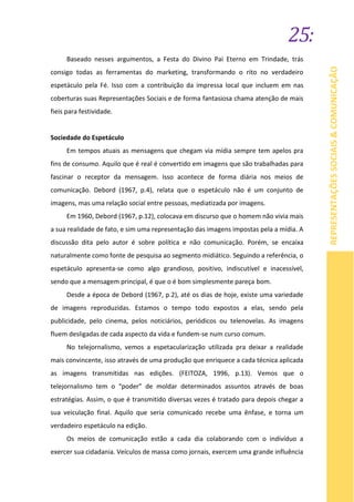 25:
REPRESENTAÇÕESSOCIAIS&COMUNICAÇÃO
Baseado nesses argumentos, a Festa do Divino Pai Eterno em Trindade, trás
consigo todas as ferramentas do marketing, transformando o rito no verdadeiro
espetáculo pela Fé. Isso com a contribuição da impressa local que incluem em nas
coberturas suas Representações Sociais e de forma fantasiosa chama atenção de mais
fieis para festividade.
Sociedade do Espetáculo
Em tempos atuais as mensagens que chegam via mídia sempre tem apelos pra
fins de consumo. Aquilo que é real é convertido em imagens que são trabalhadas para
fascinar o receptor da mensagem. Isso acontece de forma diária nos meios de
comunicação. Debord (1967, p.4), relata que o espetáculo não é um conjunto de
imagens, mas uma relação social entre pessoas, mediatizada por imagens.
Em 1960, Debord (1967, p.12), colocava em discurso que o homem não vivia mais
a sua realidade de fato, e sim uma representação das imagens impostas pela a mídia. A
discussão dita pelo autor é sobre política e não comunicação. Porém, se encaixa
naturalmente como fonte de pesquisa ao segmento midiático. Seguindo a referência, o
espetáculo apresenta-se como algo grandioso, positivo, indiscutível e inacessível,
sendo que a mensagem principal, é que o é bom simplesmente pareça bom.
Desde a época de Debord (1967, p.2), até os dias de hoje, existe uma variedade
de imagens reproduzidas. Estamos o tempo todo expostos a elas, sendo pela
publicidade, pelo cinema, pelos noticiários, periódicos ou telenovelas. As imagens
fluem desligadas de cada aspecto da vida e fundem-se num curso comum.
No telejornalismo, vemos a espetacularização utilizada pra deixar a realidade
mais convincente, isso através de uma produção que enriquece a cada técnica aplicada
as imagens transmitidas nas edições. (FEITOZA, 1996, p.13). Vemos que o
telejornalismo tem o “poder” de moldar determinados assuntos através de boas
estratégias. Assim, o que é transmitido diversas vezes é tratado para depois chegar a
sua veiculação final. Aquilo que seria comunicado recebe uma ênfase, e torna um
verdadeiro espetáculo na edição.
Os meios de comunicação estão a cada dia colaborando com o indivíduo a
exercer sua cidadania. Veículos de massa como jornais, exercem uma grande influência
 