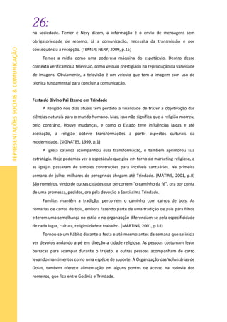 26:
REPRESENTAÇÕESSOCIAIS&COMUNICAÇÃO
na sociedade. Temer e Nery dizem, a informação é o envio de mensagens sem
obrigatoriedade de retorno. Já a comunicação, necessita da transmissão e por
consequência a recepção. (TEMER; NERY, 2009, p.15)
Temos a mídia como uma poderosa máquina do espetáculo. Dentro desse
contexto verificamos a televisão, como veículo prestigiado na reprodução da variedade
de imagens. Obviamente, a televisão é um veículo que tem a imagem com uso de
técnica fundamental para concluir a comunicação.
Festa do Divino Pai Eterno em Trindade
A Religião nos dias atuais tem perdido a finalidade de trazer a objetivação das
ciências naturais para o mundo humano. Mas, isso não significa que a religião morreu,
pelo contrário. Houve mudanças, e como o Estado teve influências laicas e até
ateização, a religião obteve transformações a partir aspectos culturais da
modernidade. (SIGNATES, 1999, p.1)
A igreja católica acompanhou essa transformação, e também aprimorou sua
estratégia. Hoje podemos ver o espetáculo que gira em torno do marketing religioso, e
as igrejas passaram de simples construções para incríveis santuários. Na primeira
semana de julho, milhares de peregrinos chegam até Trindade. (MATINS, 2001, p.8)
São romeiros, vindo de outras cidades que percorrem “o caminho da fé”, ora por conta
de uma promessa, pedidos, ora pela devoção a Santíssima Trindade.
Famílias mantêm a tradição, percorrem o caminho com carros de bois. As
romarias de carros de bois, embora fazendo parte de uma tradição de pais para filhos
e terem uma semelhança no estilo e na organização diferenciam-se pela especificidade
de cada lugar, cultura, religiosidade e trabalho. (MARTINS, 2001, p.18)
Tornou-se um hábito durante a festa e até mesmo antes da semana que se inicia
ver devotos andando a pé em direção a cidade religiosa. As pessoas costumam levar
barracas para acampar durante o trajeto, e outras pessoas acompanham de carro
levando mantimentos como uma espécie de suporte. A Organização das Voluntárias de
Goiás, também oferece alimentação em alguns pontos de acesso na rodovia dos
romeiros, que fica entre Goiânia e Trindade.
 