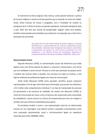 27:
REPRESENTAÇÕESSOCIAIS&COMUNICAÇÃO
O movimento da festa religiosa é tão intenso, sendo possível observar a prática
do turismo religioso e comercio de barraquinhas que se estende no centro da cidade.
Ainda, vários horários de missas e pregações, com a finalidade de receber os
peregrinos da fé. A festa se tornou um grande espetáculo, chamando atenção de todo
o país. Além dos fieis que através da peregrinação “pagam” pelos seus pedidos,
também existe grandes personalidades que embarcam na exposição que a festa trás e
participam da caminhada.
No quadro de uma pós-modernização da prática religiosa, é possível
identificarmos o aprofundamento da natureza performática dessa
discursividade, sobretudo pela emergência das práticas carismáticas
e pentecostais das igrejas, de certa forma já existentes nos ritos
mediúnicos e nas diversas formas de mentalismo, fluidicismo e
comportamentalismo das demais tradições. (SIGNATES, 1999, p.13).
Representações Sociais
Segundo Moscovici (1978), as representações sociais são fenômenos que estão
ligados como uma forma especial de adquirir e comunicar conhecimento, uma forma
que cria realidades e senso comum. Pessoas se unem para participar de grupos sociais
e dividem das mesmas ideias e opiniões. Isso acontece em todos os cenários, e não
foge do ambiente de profissionais ligados aos meios de comunicação.
Ainda tendo Moscovici (1978) como pensador científico, grupos produzem
representações a fim de agir como filtros para informação, que provem do ambiente e
a fim moldar cada comportamento individual. É um tipo de manipulação do processo
do pensamento e da estrutura da realidade. De acordo com Moscovici (1978), os
meios de comunicação de massa, como a impressa, são responsáveis pela necessidade
de restabelecer o senso comum ou a forma de compreensão que visa criar imagens e
sentidos sem que nenhuma coletividade possa operar.
Os jornalistas tendem a inserir a sua representação social de um determinado
assunto em sua reportagem. Guy Debord analisa a sociedade contemporânea como
uma associação extremamente visual e intrinsecamente ligada ao espetáculo
valorizado pela mídia. (DEBORD, 1991).
 