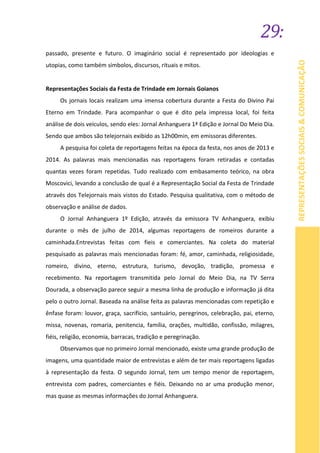 29:
REPRESENTAÇÕESSOCIAIS&COMUNICAÇÃO
passado, presente e futuro. O imaginário social é representado por ideologias e
utopias, como também símbolos, discursos, rituais e mitos.
Representações Sociais da Festa de Trindade em Jornais Goianos
Os jornais locais realizam uma imensa cobertura durante a Festa do Divino Pai
Eterno em Trindade. Para acompanhar o que é dito pela impressa local, foi feita
análise de dois veículos, sendo eles: Jornal Anhanguera 1ª Edição e Jornal Do Meio Dia.
Sendo que ambos são telejornais exibido as 12h00min, em emissoras diferentes.
A pesquisa foi coleta de reportagens feitas na época da festa, nos anos de 2013 e
2014. As palavras mais mencionadas nas reportagens foram retiradas e contadas
quantas vezes foram repetidas. Tudo realizado com embasamento teórico, na obra
Moscovici, levando a conclusão de qual é a Representação Social da Festa de Trindade
através dos Telejornais mais vistos do Estado. Pesquisa qualitativa, com o método de
observação e análise de dados.
O Jornal Anhanguera 1º Edição, através da emissora TV Anhanguera, exibiu
durante o mês de julho de 2014, algumas reportagens de romeiros durante a
caminhada.Entrevistas feitas com fieis e comerciantes. Na coleta do material
pesquisado as palavras mais mencionadas foram: fé, amor, caminhada, religiosidade,
romeiro, divino, eterno, estrutura, turismo, devoção, tradição, promessa e
recebimento. Na reportagem transmitida pelo Jornal do Meio Dia, na TV Serra
Dourada, a observação parece seguir a mesma linha de produção e informação já dita
pelo o outro Jornal. Baseada na análise feita as palavras mencionadas com repetição e
ênfase foram: louvor, graça, sacrifício, santuário, peregrinos, celebração, pai, eterno,
missa, novenas, romaria, penitencia, família, orações, multidão, confissão, milagres,
fiéis, religião, economia, barracas, tradição e peregrinação.
Observamos que no primeiro Jornal mencionado, existe uma grande produção de
imagens, uma quantidade maior de entrevistas e além de ter mais reportagens ligadas
à representação da festa. O segundo Jornal, tem um tempo menor de reportagem,
entrevista com padres, comerciantes e fiéis. Deixando no ar uma produção menor,
mas quase as mesmas informações do Jornal Anhanguera.
 