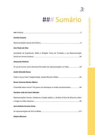 3:
REPRESENTAÇÕESSOCIAIS&COMUNICAÇÃO
### Sumário
### Prefácio.......................................................................................................................5
Camila Craveiro
Representações Sociais da Estética...................................................................................6
Ana Paula da Silva
Sociedade do Espetáculo, Mídia e Religião: Festa de Trindade e sua Representação
Social em Jornais Goianos ...............................................................................................24
Amaranta Pinheiro
O uso do humor como elemento formador de representações na mídia ......................33
André Almeida Nunes
Pode o Louco Falar? Subjetividade, Saúde Mental e Mídia............................................45
Bruna Vanessa Dantas Ribeiro
O bandido deve morrer? Os jovens em destaque na mídia sensacionalista ..................64
Gardene Leão de Castro Mendes
Representações Sociais, Cidadania e Saúde pública: a Análise Crítica de Discurso sobre
o Hugo na mídia impressa ...............................................................................................94
José Antônio Ferreira Cirino
As representações do SUS na Mídia..............................................................................117
Kalyne Menezes
 