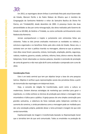 30:
REPRESENTAÇÕESSOCIAIS&COMUNICAÇÃO
Em 2013, as reportagens deram ênfase à caminhada feita pelo atual Governador
do Estado, Marconi Perillo e do Padre Robson de Oliveira que é membro da
Congregação do Santíssimo Redentor e reitor do Santuário Basílica do Divino Pai
Eterno, em Trindade/GO, desde dezembro de 2003. A presença ilustre das duas
personalidades se deu por conta reinauguração, das obras realizadas pelo Governo do
Estado na GO-060, de Goiânia a Trindade, ou como conhecida carinhosamente como
Rodovia dos Romeiros.
Jornais acompanharam o trajeto e juntamente com entrevistas feitas aos
visitantes. Todos os dois jornais analisados mostraram as novidades na rodovia, a
estrutura organizada e os benefícios feitos pela obra vinda do Estado. Nesse ano, o
contexto tem um teor o político inserido na mensagem, observa-se que as palavras
mais ditas nesse foram: passarela, ciclovia, iluminação, ampliação, plantio, segurança,
rodovia, moderna, governo, estado, conforto, reforma, festa, divino e eterno. Nos dois
telejornais, foram observadas as mesmas palavras, levando à conclusão de prestação
de conta do governo e não mais ação da fé como analisado e comparado com o ano de
2014.
Considerações Finais
Este é um texto seminal que tem por objetivo lançar a base de uma pesquisa
teórica. Objetivo é verificar quais representações sociais dos jornalistas feitas a partir
da transmissão das reportagens em telejornais locais.
Hoje, o conceito de religião foi transformado, assim como a cultura se
modernizou. Existem diversas estratégias de marketing que contribui para gerar o
espetáculo, e a mídia conhece as técnicas de produção para deixar a mensagem mais
encantadora e lúdica para o público. A igreja passou de uma simples construção para
grandes santuários, a cobertura da festa realizada pelos telejornais contribuí no
aumento de romeiros, e ainda percebemos como a mensagem pode ser moldada para
dar uma conotação própria, podendo deixar a tema principal à margem do que está
sendo transmitido.
Espetacularização da imagem é transformada baseada na Representação Social
que o Jornalista tem do que será comunicado. Todos os envolvidos na produção da
 