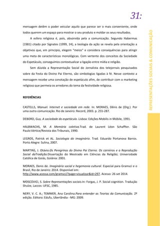 31:
REPRESENTAÇÕESSOCIAIS&COMUNICAÇÃO
mensagem detêm o poder veicular aquilo que parece ser o mais conveniente, onde
todos querem um espaço para mostrar o seu produto e moldar os seus resultados.
A esfera religiosa é, pois, absorvida pela a comunicação. Segundo Habermas
(1981) citado por Signates (1999, 14), a teologia da ação se revela pela orientação a
objetivos que, em principio, elegem “meios” e considera consequências para atingir
uma meta de características monológicas. Com vertente dos conceitos da Sociedade
do Espetáculo, conseguimos contextualizar a ligação entre mídia e religião.
Sem dúvida a Representação Social do Jornalista dos telejornais pesquisados
sobre da Festa do Divino Pai Eterno, são simbologias ligadas à fé. Nesse contexto a
mensagem recebe uma conotação de espetáculo afim, de contribuir com o marketing
religioso que permeia os arredores do tema da festividade religiosa.
REFERÊNCIAS
CASTELLS, Manuel. Internet e sociedade em rede. In: MORAES, Dênis de (Org.). Por
uma outra comunicação. Rio de Janeiro: Record, 2003. p. 255-287.
DEBORD, Guy. A sociedade do espetáculo. Lisboa: Edições Mobilis in Móbile, 1991.
HALBWACHS, M. A Memória coletiva.Trad. de Laurent Léon Schaffter. São
Paulo:Vértice/Revista dos Tribunais, 1990.
LEGROS, Patrick et AL. Sociologia do imaginário. Trad. Eduardo Portanova Barros.
Porto Alegre: Sulina, 2007.
MARTINS, J. Otávio.Os Peregrinos do Divino Pai Eterno. Os carreiros e a Reprodução
Social daTradição.Dissertação do Mestrado em Ciências da Religião; Universidade
Católica de Goiás, Goiânia: 2001.
MORAES, Denis de. Imaginário social e hegemonia cultural. Especial para Gramsci e o
Brasil, Rio de Janeiro: 2014. Disponível em:
http://www.acessa.com/gramsci/?page=visualizar&id=297. Acesso: 26 set 2014.
MOSCOVICI, S. Sobre Representações sociais.In: Forgas, J. P. Social cognition. Tradução
Shulze, Laccos: UFSC, 1985.
NERY, V. C. A.; TEMMER, Ana Carolina.Para entender as Teorias da Comunicação. 2º
edição. Editora: Edufu, Uberlândia - MG: 2009.
 