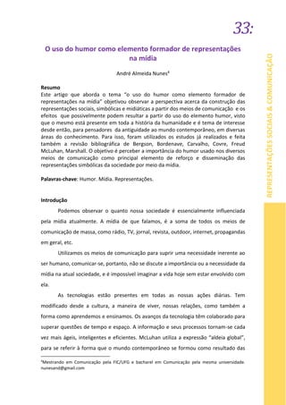 33:
REPRESENTAÇÕESSOCIAIS&COMUNICAÇÃO
O uso do humor como elemento formador de representações
na mídia
André Almeida Nunes4
Resumo
Este artigo que aborda o tema “o uso do humor como elemento formador de
representações na mídia” objetivou observar a perspectiva acerca da construção das
representações sociais, simbólicas e midiáticas a partir dos meios de comunicação e os
efeitos que possivelmente podem resultar a partir do uso do elemento humor, visto
que o mesmo está presente em toda a história da humanidade e é tema de interesse
desde então, para pensadores da antiguidade ao mundo contemporâneo, em diversas
áreas do conhecimento. Para isso, foram utilizados os estudos já realizados e feita
também a revisão bibliográfica de Bergson, Bordenave, Carvalho, Covre, Freud
McLuhan, Marshall. O objetivo é perceber a importância do humor usado nos diversos
meios de comunicação como principal elemento de reforço e disseminação das
representações simbólicas da sociedade por meio da mídia.
Palavras-chave: Humor. Mídia. Representações.
Introdução
Podemos observar o quanto nossa sociedade é essencialmente influenciada
pela mídia atualmente. A mídia de que falamos, é a soma de todos os meios de
comunicação de massa, como rádio, TV, jornal, revista, outdoor, internet, propagandas
em geral, etc.
Utilizamos os meios de comunicação para suprir uma necessidade inerente ao
ser humano, comunicar-se, portanto, não se discute a importância ou a necessidade da
mídia na atual sociedade, e é impossível imaginar a vida hoje sem estar envolvido com
ela.
As tecnologias estão presentes em todas as nossas ações diárias. Tem
modificado desde a cultura, a maneira de viver, nossas relações, como também a
forma como aprendemos e ensinamos. Os avanços da tecnologia têm colaborado para
superar questões de tempo e espaço. A informação e seus processos tornam-se cada
vez mais ágeis, inteligentes e eficientes. McLuhan utiliza a expressão “aldeia global”,
para se referir à forma que o mundo contemporâneo se formou como resultado das
4
Mestrando em Comunicação pela FIC/UFG e bacharel em Comunicação pela mesma universidade.
nunesand@gmail.com
 