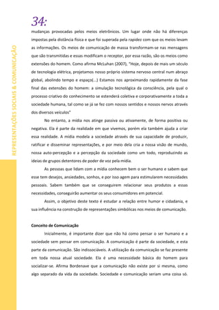 34:
REPRESENTAÇÕESSOCIAIS&COMUNICAÇÃO
mudanças provocadas pelos meios eletrônicos. Um lugar onde não há diferenças
impostas pela distância física e que foi superada pela rapidez com que os meios levam
as informações. Os meios de comunicação de massa transformam-se nas mensagens
que são transmitidas e essas modificam o receptor, por essa razão, são os meios como
extensões do homem. Como afirma McLuhan (2007), “Hoje, depois de mais um século
de tecnologia elétrica, projetamos nosso próprio sistema nervoso central num abraço
global, abolindo tempo e espaço(...) Estamos nos aproximando rapidamente da fase
final das extensões do homem: a simulação tecnológica da consciência, pela qual o
processo criativo do conhecimento se estenderá coletiva e corporativamente a toda a
sociedade humana, tal como se já se fez com nossos sentidos e nossos nervos através
dos diversos veículos”
No entanto, a mídia nos atinge passiva ou ativamente, de forma positiva ou
negativa. Ela é parte da realidade em que vivemos, porém ela também ajuda a criar
essa realidade. A mídia modela a sociedade através de sua capacidade de produzir,
ratificar e disseminar representações, e por meio dela cria a nossa visão de mundo,
nossa auto-percepção e a percepção da sociedade como um todo, reproduzindo as
ideias de grupos detentores de poder de voz pela mídia.
As pessoas que lidam com a mídia conhecem bem o ser humano e sabem que
esse tem desejos, ansiedades, sonhos, e por isso agem para estimularem necessidades
pessoais. Sabem também que se conseguirem relacionar seus produtos a essas
necessidades, conseguirão aumentar os seus consumidores em potencial.
Assim, o objetivo deste texto é estudar a relação entre humor e cidadania, e
sua influência na construção de representações simbólicas nos meios de comunicação.
Conceito de Comunicação
Inicialmente, é importante dizer que não há como pensar o ser humano e a
sociedade sem pensar em comunicação. A comunicação é parte da sociedade, e esta
parte da comunicação. São indissociáveis. A utilização da comunicação se faz presente
em toda nossa atual sociedade. Ela é uma necessidade básica do homem para
socializar-se. Afirma Bordenave que a comunicação não existe por si mesma, como
algo separado da vida da sociedade. Sociedade e comunicação seriam uma coisa só.
 
