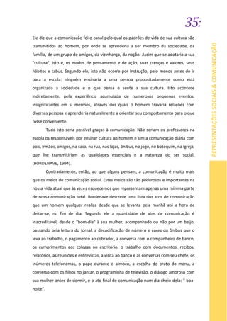 35:
REPRESENTAÇÕESSOCIAIS&COMUNICAÇÃO
Ele diz que a comunicação foi o canal pelo qual os padrões de vida de sua cultura são
transmitidos ao homem, por onde se aprenderia a ser membro da sociedade, da
família, de um grupo de amigos, da vizinhança, da nação. Assim que se adotaria a sua
"cultura", isto é, os modos de pensamento e de ação, suas crenças e valores, seus
hábitos e tabus. Segundo ele, isto não ocorre por instrução, pelo menos antes de ir
para a escola: ninguém ensinaria a uma pessoa propositadamente como está
organizada a sociedade e o que pensa e sente a sua cultura. Isto acontece
indiretamente, pela experiência acumulada de numerosos pequenos eventos,
insignificantes em si mesmos, através dos quais o homem travaria relações com
diversas pessoas e aprenderia naturalmente a orientar seu comportamento para o que
fosse conveniente.
Tudo isto seria possível graças à comunicação. Não seriam os professores na
escola os responsáveis por ensinar cultura ao homem e sim a comunicação diária com
pais, irmãos, amigos, na casa, na rua, nas lojas, ônibus, no jogo, no botequim, na igreja,
que lhe transmitiriam as qualidades essenciais e a natureza do ser social.
(BORDENAVE, 1994).
Contrariamente, então, ao que alguns pensam, a comunicação é muito mais
que os meios de comunicação social. Estes meios são tão poderosos e importantes na
nossa vida atual que às vezes esquecemos que representam apenas uma mínima parte
de nossa comunicação total. Bordenave descreve uma lista dos atos de comunicação
que um homem qualquer realiza desde que se levanta pela manhã até a hora de
deitar-se, no fim de dia. Segundo ele a quantidade de atos de comunicação é
inacreditável, desde o "bom-dia" à sua mulher, acompanhado ou não por um beijo,
passando pela leitura do jornal, a decodificação de número e cores do ônibus que o
leva ao trabalho, o pagamento ao cobrador, a conversa com o companheiro de banco,
os cumprimentos aos colegas no escritório, o trabalho com documentos, recibos,
relatórios, as reuniões e entrevistas, a visita ao banco e as conversas com seu chefe, os
inúmeros telefonemas, o papo durante o almoço, a escolha do prato do menu, a
converso com os filhos no jantar, o programinha de televisão, o diálogo amoroso com
sua mulher antes de dormir, e o ato final de comunicação num dia cheio dela: " boa-
noite".
 