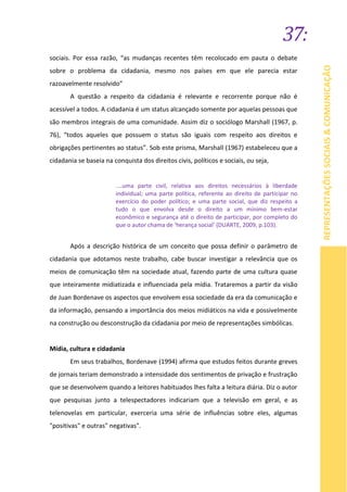 37:
REPRESENTAÇÕESSOCIAIS&COMUNICAÇÃO
sociais. Por essa razão, “as mudanças recentes têm recolocado em pauta o debate
sobre o problema da cidadania, mesmo nos países em que ele parecia estar
razoavelmente resolvido”
A questão a respeito da cidadania é relevante e recorrente porque não é
acessível a todos. A cidadania é um status alcançado somente por aquelas pessoas que
são membros integrais de uma comunidade. Assim diz o sociólogo Marshall (1967, p.
76), “todos aqueles que possuem o status são iguais com respeito aos direitos e
obrigações pertinentes ao status”. Sob este prisma, Marshall (1967) estabeleceu que a
cidadania se baseia na conquista dos direitos civis, políticos e sociais, ou seja,
....uma parte civil, relativa aos direitos necessários à liberdade
individual; uma parte política, referente ao direito de participar no
exercício do poder político; e uma parte social, que diz respeito a
tudo o que envolva desde o direito a um mínimo bem-estar
econômico e segurança até o direito de participar, por completo do
que o autor chama de ‘herança social’ (DUARTE, 2009, p.103).
Após a descrição histórica de um conceito que possa definir o parâmetro de
cidadania que adotamos neste trabalho, cabe buscar investigar a relevância que os
meios de comunicação têm na sociedade atual, fazendo parte de uma cultura quase
que inteiramente midiatizada e influenciada pela mídia. Trataremos a partir da visão
de Juan Bordenave os aspectos que envolvem essa sociedade da era da comunicação e
da informação, pensando a importância dos meios midiáticos na vida e possivelmente
na construção ou desconstrução da cidadania por meio de representações simbólicas.
Mídia, cultura e cidadania
Em seus trabalhos, Bordenave (1994) afirma que estudos feitos durante greves
de jornais teriam demonstrado a intensidade dos sentimentos de privação e frustração
que se desenvolvem quando a leitores habituados lhes falta a leitura diária. Diz o autor
que pesquisas junto a telespectadores indicariam que a televisão em geral, e as
telenovelas em particular, exerceria uma série de influências sobre eles, algumas
"positivas" e outras" negativas".
 