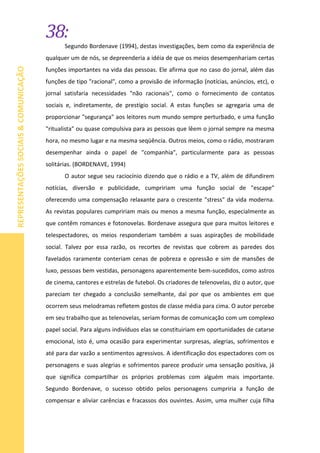 38:
REPRESENTAÇÕESSOCIAIS&COMUNICAÇÃO
Segundo Bordenave (1994), destas investigações, bem como da experiência de
qualquer um de nós, se depreenderia a idéia de que os meios desempenhariam certas
funções importantes na vida das pessoas. Ele afirma que no caso do jornal, além das
funções de tipo "racional", como a provisão de informação (notícias, anúncios, etc), o
jornal satisfaria necessidades "não racionais", como o fornecimento de contatos
sociais e, indiretamente, de prestígio social. A estas funções se agregaria uma de
proporcionar "segurança" aos leitores num mundo sempre perturbado, e uma função
"ritualista" ou quase compulsiva para as pessoas que lêem o jornal sempre na mesma
hora, no mesmo lugar e na mesma seqüência. Outros meios, como o rádio, mostraram
desempenhar ainda o papel de "companhia", particularmente para as pessoas
solitárias. (BORDENAVE, 1994)
O autor segue seu raciocínio dizendo que o rádio e a TV, além de difundirem
notícias, diversão e publicidade, cumpririam uma função social de "escape"
oferecendo uma compensação relaxante para o crescente "stress" da vida moderna.
As revistas populares cumpririam mais ou menos a mesma função, especialmente as
que contêm romances e fotonovelas. Bordenave assegura que para muitos leitores e
telespectadores, os meios responderiam também a suas aspirações de mobilidade
social. Talvez por essa razão, os recortes de revistas que cobrem as paredes dos
favelados raramente conteriam cenas de pobreza e opressão e sim de mansões de
luxo, pessoas bem vestidas, personagens aparentemente bem-sucedidos, como astros
de cinema, cantores e estrelas de futebol. Os criadores de telenovelas, diz o autor, que
pareciam ter chegado a conclusão semelhante, daí por que os ambientes em que
ocorrem seus melodramas refletem gostos de classe média para cima. O autor percebe
em seu trabalho que as telenovelas, seriam formas de comunicação com um complexo
papel social. Para alguns indivíduos elas se constituiriam em oportunidades de catarse
emocional, isto é, uma ocasião para experimentar surpresas, alegrias, sofrimentos e
até para dar vazão a sentimentos agressivos. A identificação dos espectadores com os
personagens e suas alegrias e sofrimentos parece produzir uma sensação positiva, já
que significa compartilhar os próprios problemas com alguém mais importante.
Segundo Bordenave, o sucesso obtido pelos personagens cumpriria a função de
compensar e aliviar carências e fracassos dos ouvintes. Assim, uma mulher cuja filha
 