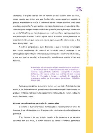 39:
REPRESENTAÇÕESSOCIAIS&COMUNICAÇÃO
abandonou o lar para casar-se com um homem que está ausente todas as noites,
assiste novelas que pintam uma vida familiar feliz e uma esposa bem-sucedida. A
posição de Bordenave é de que as telenovelas seriam também assistidas como fonte
orientação e conselho: "se você assiste a novelas e algo acontece em sua própria vida -
afirmam alguns telespectadores - você sabe o que fazer porque já viu algo semelhante
na novela." Ele afirma que haveria pessoas que resolveriam fazer regime porque viram
um personagem de novela fazendo regime. Outras aceitariam a situação em que se
encontram lembrando que, numa certa novela, o personagem fez isto mesmo e se deu
bem. (BORDENAVE, 1994).
A partir da perspectiva do autor depreende-se que os meios de comunicação
tem intensa possibilidade de colaborar na formação cultural, educativa, e na
construção de representações simbólicas que podem ajudar a construir a cidadania ou,
o que em geral se percebe, a desconstruí-la, especialmente quando se fala em
televisão.
A televisão é um dos meios que opera na construção do imaginário.
(…) A “influência” da TV ou de qualquer outro meio ou instituição –
inclusive a escola, o trabalho e a família – vai depender de uma série
de fatores, entre elese o contato ou a ausência dele com variadas
fontes de informação, o tempo, a qualidade de exposição à
programação exibida ou às mensagens transmitidas. (SIQUEIRA,
2006, P. 134)
Assim, podemos pensar as inúmeras formas com que isso é feito nas diversas
mídias, e um destes elementos que são usados habilmente em praticamente todos os
produtos midiáticos no Brasil, muito especialmente na televisão, é o humor, razão pela
qual o abordamos a seguir.
O humor como elemento de construção de representações
O humor e as diversas formas de manifestação do riso sempre foram temas de
interesse desde a Antiguidade, com Aristóteles até a estudos de psicanálise elaborados
por Freud.
O ser humano ri de suas próprias mazelas e das coisas que a ele parecem
estranhas. Por essa razão, o humor atravessa os tempos e continua permanece
 
