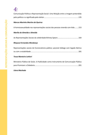 4:
REPRESENTAÇÕESSOCIAIS&COMUNICAÇÃO
Comunicação Política e Representação Social: Uma Relação entre a imagem pretendida
pelo político e a significada pelo eleitor........................................................................135
Marcos Marinho Martins de Queiroz
A homossexualidade nas representações sociais das pessoas vivendo com Aids........153
Marília de Almeida e Almeida
As Representações Sociais da celebridade Britney Spears ...........................................164
Rhayssa Fernandes Mendonça
Representações sociais do funcionalismo público: possível diálogo com legado Ibérico
ou com a estabilidade....................................................................................................181
Tessa Monteiro Lettieri
Ministério Público de Goiás: A Publicidade como Instrumento de Comunicação Pública
para Promover a Cidadania ...........................................................................................201
Uiara Machado
 