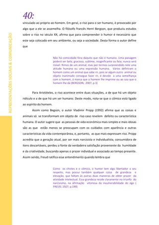 40:
REPRESENTAÇÕESSOCIAIS&COMUNICAÇÃO
vinculado ao próprio ao homem. Em geral, o riso para o ser humano, é provocado por
algo que a ele se assemelha. O filósofo francês Henri Bergson, que produziu estudos
sobre o riso no século XX, afirma que para compreender o humor é necessário que
este seja colocado em seu ambiente, ou seja a sociedade. Desta forma o autor define
que
Não há comicidade fora daquilo que não é humano. Uma paisagem
poderá ser bela, graciosa, sublime, insignificante ou feia; nunca será
risível. Rimos de um animal, mas por termos surpreendido nele uma
atitude humana ou uma expressão humana. Vários definiram o
homem como um animal que sabe rir, pois se algum outro animal ou
objeto inanimado consegue fazer rir, é devido a uma semelhança
com o homem, à marca que o homem lhe imprime ou ao uso que o
homem lhe dá (BERGSON, 2007, p.3)
Para Aristóteles, o riso acontece entre duas situações, a de que há um objeto
ridículo e a de que há um ser humano. Deste modo, nota-se que o cômico está ligado
ao espírito do homem.
Assim como Begson, o autor Vladimir Propp (1992) afirma que as coisas e
animais só se transformam em objeto de riso caso revelem defeito ou característica
humana. O autor sugere que as pessoas de vida econômica mais simples e mais idosas
são as que estão menos se preocupam com os cuidados com aparência e outras
características da vida contemporânea, e, portanto, as que mais expressam riso. Propp
acredita que a geração atual, por ser mais narcisista e individualista, consumidora de
itens descartáveis, perdeu a fonte da verdadeira satisfação proveniente da humildade
e da criatividade, buscando apenas o prazer individual e associado ao tempo presente.
Assim sendo, Freud ratifica esse entendimento quando lembra que
Como os chistes e o cômico, o humor tem algo libertador a seu
respeito, mas possui também qualquer coisa de grandeza e
elevação, que faltam às outras duas maneiras de obter prazer da
atividade intelectual. Essa grandeza reside claramente no triunfo do
narcisismo, na afirmação vitoriosa da invulnerabilidade do ego (
FREUD, 1927, p.190)
 