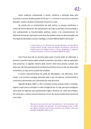 41:
REPRESENTAÇÕESSOCIAIS&COMUNICAÇÃO
Assim, podemos compreender o humor, conforme a definição dada pelo
cartunista e escritor Ziraldo quando ele diz que “(…) o humor é uma forma criativa de
descobrir, revelar e analisar criticamente o homem e a vida.
De acordo com as características de cada cultura, as pessoas manifestam o
humor de formas diferentes. Ele está presente em todos os períodos da humanidade e
tem acompanhado as transformações políticas, sociais e de comportamento. As
diferentes formas de expressão humorística são também meios de demonstração e de
afirmação de identidade cultural e ideológica. O autor Mikhail Bakhtin afirma que
o humor passa a ser elemento de grande destaque em oposição às
culturas oficiais. Ele age como uma válvula de escape ao estresse do
ríspido sistema de códigos morais e sociais, designados a organizar
e a fazer funcionar a vida em sociedade”(BAKHTIN, 1987)
Para Freud, duas são as maneiras pelas quais o humor pode ser elaborado: a
primeira é quando a pessoa adota atitude humorística, tornando a vida do espectador
mais prazerosa. A segunda maneira pode ocorrer entre duas pessoas quando uma
delas que não está participando do contexto humorístico torna-se alvo da observação
humorística, ou seja, torna-se parte das anedotas.
O humor costumeiramente faz piada de dificuldades e de diferenças, assim
sendo, o ser humano consegue desnudar tudo o que ele observa, transformando o
narcisismo e diminuindo o seu sofrimento por meio do humor.
Segundo Bergson (2007, p. 04) o escracho começa quando acaba a comoção.
Sugere o autor que o a emoção é a maior inimiga do riso, ou seja, para que consigamos
achar graça em algo que seja supostamente trágico, devemos nos isolar das emoções.
Ele insiste que o cômico somente levará ao riso se não houve envolvimento emocional
com o fato.
Não quero com isso dizer que não podemos rir de uma pessoa que
nos inspire piedade, por exemplo, ou mesmo afeição: é que, então,
por alguns instantes, será preciso esquecer essa afeição, calar essa
piedade. (BERGSON, 2007, p. 03)
 