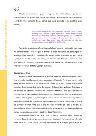 42:
REPRESENTAÇÕESSOCIAIS&COMUNICAÇÃO
O autor continua dizendo que o riso depende de identificação, ou seja, ele deve
estar atrelado a um grupo, pois não há riso isolado. Ele depende de eco nos pares da
sociedade, rimos somente daquilo com o que nosso contexto social identifica como
cômico.
Nosso riso é sempre riso de um grupo. Ao leitor talvez já tenha
ocorrido ouvir , em uma viagem de trem ou à mesa de hospedarias,
histórias que deviam ser cômicas para os viajantes que as contavam,
pois, os faziam rir com muito gosto. O leitor teria rido como eles se
pertencesse à sociedade deles. Mas, não pertencendo, não tinha
vontade alguma de rir. (BERGSON, 2007, p.05)
Tornando-se, portanto, elemento vinculado ao homem, à sociedade, e ao grupo
de pertencimento, nota-se que o humor é fator relevante de construção de
representações imagéticas, quando explorado na mídia, em todas os seus meios,
reproduzindo desde temas educativos, em especial nos desenhos animados, mas,
principalmente, podendo reproduzir estereótipos sociais que disseminam-se e são
reforçados ao longo do tempo, graças às mídias.
Considerações finais
Buscou-se neste texto observar os avanços e desafios da Comunicação na busca
pela formação cidadã graças em uma sociedade midiatizada. Pretendeu-se, por meio,
deste estudo, começar a formatação das bases para uma análise introduzindo
conceitos de comunicação a partir dos estudos de Bordenave, Mcluhan. Descreveu-se
um modelo de cidadania fundado em Carvalho e Marshall, que possa orientar os
estudos a partir da experiência latino-americana. Objetivou-se observar a perspectiva
acerca da construção das representações sociais, simbólicas e midiáticas a partir dos
meios de comunicação e os efeitos que possivelmente podem resultar a partir do uso
do elemento humor, visto que o mesmo está presente em toda a história da
humanidade e é tema de interesse desde então, para pensadores da Antiguidade ao
mundo contemporâneo, em diversas áreas do conhecimento.
Independentemente de qual seja a função adotada pelos meios de
comunicação, entende-se que estes disseminam através do humor, seja na televisão,
publicidade, ou outros mídias possíveis, representações e imagens já existentes na
 