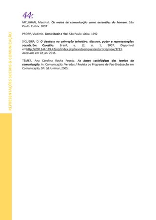 44:
REPRESENTAÇÕESSOCIAIS&COMUNICAÇÃO
MCLUHAN, Marshall. Os meios de comunicação como extensões do homem. São
Paulo. Cultrix. 2007
PROPP, Vladimir. Comicidade e riso. São Paulo: Ática. 1992
SIQUEIRA, D. O cientista na animação televisiva: discurso, poder e representações
sociais. Em Questão, Brasil, v. 12, n. 1, 2007. Disponivel
emhttp://200.144.189.42/ojs/index.php/revistaemquestao/article/view/3713.
Acessado em 02 jan. 2015.
TEMER, Ana Carolina Rocha Pessoa. As bases sociológicas das teorias da
comunicação. In: Comunicação: Veredas / Revista do Programa de Pós-Graduação em
Comunicação, SP: Ed. Unimar, 2005.
 