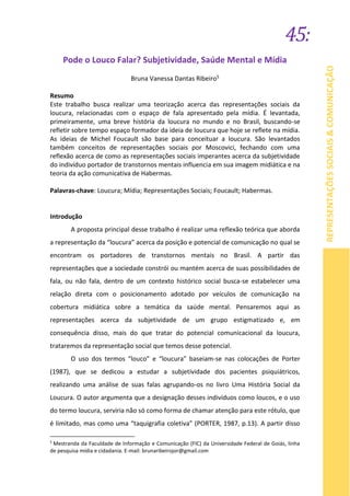 45:
REPRESENTAÇÕESSOCIAIS&COMUNICAÇÃO
Pode o Louco Falar? Subjetividade, Saúde Mental e Mídia
Bruna Vanessa Dantas Ribeiro5
Resumo
Este trabalho busca realizar uma teorização acerca das representações sociais da
loucura, relacionadas com o espaço de fala apresentado pela mídia. É levantada,
primeiramente, uma breve história da loucura no mundo e no Brasil, buscando-se
refletir sobre tempo espaço formador da ideia de loucura que hoje se reflete na mídia.
As ideias de Michel Foucault são base para conceituar a loucura. São levantados
também conceitos de representações sociais por Moscovici, fechando com uma
reflexão acerca de como as representações sociais imperantes acerca da subjetividade
do indivíduo portador de transtornos mentais influencia em sua imagem midiática e na
teoria da ação comunicativa de Habermas.
Palavras-chave: Loucura; Mídia; Representações Sociais; Foucault; Habermas.
Introdução
A proposta principal desse trabalho é realizar uma reflexão teórica que aborda
a representação da “loucura” acerca da posição e potencial de comunicação no qual se
encontram os portadores de transtornos mentais no Brasil. A partir das
representações que a sociedade constrói ou mantém acerca de suas possibilidades de
fala, ou não fala, dentro de um contexto histórico social busca-se estabelecer uma
relação direta com o posicionamento adotado por veículos de comunicação na
cobertura midiática sobre a temática da saúde mental. Pensaremos aqui as
representações acerca da subjetividade de um grupo estigmatizado e, em
consequência disso, mais do que tratar do potencial comunicacional da loucura,
trataremos da representação social que temos desse potencial.
O uso dos termos “louco” e “loucura” baseiam-se nas colocações de Porter
(1987), que se dedicou a estudar a subjetividade dos pacientes psiquiátricos,
realizando uma análise de suas falas agrupando-os no livro Uma História Social da
Loucura. O autor argumenta que a designação desses indivíduos como loucos, e o uso
do termo loucura, serviria não só como forma de chamar atenção para este rótulo, que
é limitado, mas como uma “taquigrafia coletiva” (PORTER, 1987, p.13). A partir disso
5
Mestranda da Faculdade de Informação e Comunicação (FIC) da Universidade Federal de Goiás, linha
de pesquisa mídia e cidadania. E-mail: brunaribeirojor@gmail.com
 