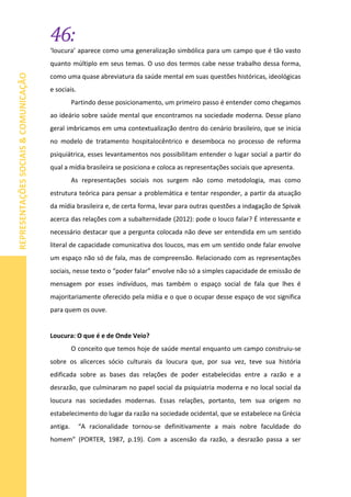 46:
REPRESENTAÇÕESSOCIAIS&COMUNICAÇÃO
‘loucura’ aparece como uma generalização simbólica para um campo que é tão vasto
quanto múltiplo em seus temas. O uso dos termos cabe nesse trabalho dessa forma,
como uma quase abreviatura da saúde mental em suas questões históricas, ideológicas
e sociais.
Partindo desse posicionamento, um primeiro passo é entender como chegamos
ao ideário sobre saúde mental que encontramos na sociedade moderna. Desse plano
geral imbricamos em uma contextualização dentro do cenário brasileiro, que se inicia
no modelo de tratamento hospitalocêntrico e desemboca no processo de reforma
psiquiátrica, esses levantamentos nos possibilitam entender o lugar social a partir do
qual a mídia brasileira se posiciona e coloca as representações sociais que apresenta.
As representações sociais nos surgem não como metodologia, mas como
estrutura teórica para pensar a problemática e tentar responder, a partir da atuação
da mídia brasileira e, de certa forma, levar para outras questões a indagação de Spivak
acerca das relações com a subalternidade (2012): pode o louco falar? É interessante e
necessário destacar que a pergunta colocada não deve ser entendida em um sentido
literal de capacidade comunicativa dos loucos, mas em um sentido onde falar envolve
um espaço não só de fala, mas de compreensão. Relacionado com as representações
sociais, nesse texto o “poder falar” envolve não só a simples capacidade de emissão de
mensagem por esses indivíduos, mas também o espaço social de fala que lhes é
majoritariamente oferecido pela mídia e o que o ocupar desse espaço de voz significa
para quem os ouve.
Loucura: O que é e de Onde Veio?
O conceito que temos hoje de saúde mental enquanto um campo construiu-se
sobre os alicerces sócio culturais da loucura que, por sua vez, teve sua história
edificada sobre as bases das relações de poder estabelecidas entre a razão e a
desrazão, que culminaram no papel social da psiquiatria moderna e no local social da
loucura nas sociedades modernas. Essas relações, portanto, tem sua origem no
estabelecimento do lugar da razão na sociedade ocidental, que se estabelece na Grécia
antiga. “A racionalidade tornou-se definitivamente a mais nobre faculdade do
homem” (PORTER, 1987, p.19). Com a ascensão da razão, a desrazão passa a ser
 