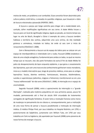 47:
REPRESENTAÇÕESSOCIAIS&COMUNICAÇÃO
motivo de medo, um problema a ser combatido. Esses conceitos foram absorvidos pela
cultura judaico cristã latina, e anexados às questões religiosas, que trouxeram a ideia
de loucura relacionada a possessão (PORTER, 1987) .
A loucura a passou por longo caminho para chegar até a modernidade sem,
contudo, sofrer modificações significativas em seu cerne. A idade Média trouxe a
loucura para um local de significação religiosa, ligada ao pecado, ao mesmo tempo seu
lugar na arte de Bosch, Brueghel e Dürer é exemplo de como a loucura também
habitava o território dos sonhos, adquirindo uma aura onírica, da não realidade
grotesca e animalesca, instalada no lúdico, de onde só saiu com o início do
renascimento (FOUCAULT, 2008).
Com o Renascimento a loucura sai do espaço do lúdico para se colocar em um
espaço de interdependência e relatividade com a razão, Foucault (2008) estabelece a
ideia de uma relação antagônica, fundamental para ambos os lados, na qual ao mesmo
tempo que se recusam, elas são parte formadora da outra.O fim da Idade Média foi
palco do desaparecimento da lepra enquanto epidemia, o que gerou o esvaziamento
dos leprosários, que com uma nova era do conhecimento ganhariam novos moradores,
inicia-se o modelo internatório que, longe de preceitos médicos, envia para os antigos
leprosários: loucos, doentes venéreos, homossexuais, devassos, blasfemadores,
suicidas e supersticiosos (adivinhos, mágicos e feiticeiros), transformaram-se em uma
“massa indiferenciada” de não-seres (FOUCAULT, 2008). A internação era o espaço da
anormalidade.
Segundo Foucault (2008), entre o aparecimento da internação e a “grande
libertação”, realizada pela medicina psiquiátrica em seus primeiros passos, pouco foi
mudado, permanecendo até o final do século XVIII circundado de tratamentos
carregados de significação fantástica. O autor toma a revolução francesa como marco
de mudanças no pensamento da era clássica e, consequentemente, para a instituição
de uma nova forma de pensar a loucura possibilitando a instituição da internação
médica. O médico Philipe Pinel, por seus trabalhos no Hospital Bicêntre, em 1793, e
posteriormente do Salpêtrière, juntamente com William Tuke, em 1792 por seus
trabalhos em York na Inglaterra, são apontador por Foucault (2008) como pioneiros de
novas formas de enxergar a loucura.
 