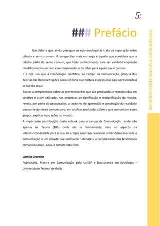 5:
REPRESENTAÇÕESSOCIAIS&COMUNICAÇÃO
### Prefácio
Um debate que ainda persegue os epistemologistas trata da separação entre
ciência e senso comum. A perspectiva mais em voga é aquela que considera que a
ciência parte do senso comum, que todo conhecimento para ser validado enquanto
científico iniciou-se com esse movimento: o de olhar para aquilo que é comum.
E é por isso que a colaboração científica, ao campo da Comunicação, própria das
Teorias das Representações Sociais (teoria que norteia as pesquisas aqui apresentadas)
se faz tão atual.
Buscar a compreensão sobre as representações que são produzidas e reproduzidas em
coletivo e assim utilizadas nos processos de significação e ressignificação do mundo,
revela, por parte do pesquisador, a tentativa de apreensão e construção da realidade
que parte do senso comum para, em análises profundas sobre o que comunicam esses
grupos, explicar suas ações no mundo.
A importante contribuição deste e-book para o campo da Comunicação reside não
apenas na Teoria (TRS) onde ele se fundamenta, mas no aspecto da
interdisciplinaridade para o qual os artigos apontam. Valorizar o hibridismo inerente à
Comunicação é um convite que enriquece o debate e a compreensão dos fenômenos
comunicacionais. Aqui, o convite está feito.
Camila Craveiro
Publicitária, Mestre em Comunicação pela UNESP e Doutoranda em Sociologia –
Universidade Federal de Goiás
 
