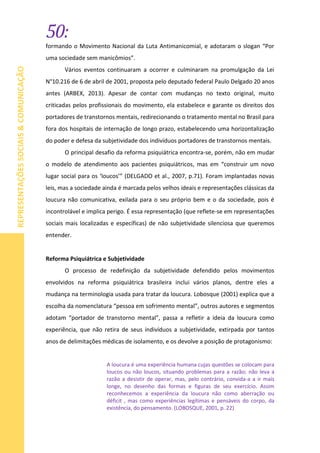50:
REPRESENTAÇÕESSOCIAIS&COMUNICAÇÃO
formando o Movimento Nacional da Luta Antimanicomial, e adotaram o slogan “Por
uma sociedade sem manicômios”.
Vários eventos continuaram a ocorrer e culminaram na promulgação da Lei
N°10.216 de 6 de abril de 2001, proposta pelo deputado federal Paulo Delgado 20 anos
antes (ARBEX, 2013). Apesar de contar com mudanças no texto original, muito
criticadas pelos profissionais do movimento, ela estabelece e garante os direitos dos
portadores de transtornos mentais, redirecionando o tratamento mental no Brasil para
fora dos hospitais de internação de longo prazo, estabelecendo uma horizontalização
do poder e defesa da subjetividade dos indivíduos portadores de transtornos mentais.
O principal desafio da reforma psiquiátrica encontra-se, porém, não em mudar
o modelo de atendimento aos pacientes psiquiátricos, mas em “construir um novo
lugar social para os ‘loucos’” (DELGADO et al., 2007, p.71). Foram implantadas novas
leis, mas a sociedade ainda é marcada pelos velhos ideais e representações clássicas da
loucura não comunicativa, exilada para o seu próprio bem e o da sociedade, pois é
incontrolável e implica perigo. É essa representação (que reflete-se em representações
sociais mais localizadas e específicas) de não subjetividade silenciosa que queremos
entender.
Reforma Psiquiátrica e Subjetividade
O processo de redefinição da subjetividade defendido pelos movimentos
envolvidos na reforma psiquiátrica brasileira inclui vários planos, dentre eles a
mudança na terminologia usada para tratar da loucura. Lobosque (2001) explica que a
escolha da nomenclatura “pessoa em sofrimento mental”, outros autores e segmentos
adotam “portador de transtorno mental”, passa a refletir a ideia da loucura como
experiência, que não retira de seus indivíduos a subjetividade, extirpada por tantos
anos de delimitações médicas de isolamento, e os devolve a posição de protagonismo:
A loucura é uma experiência humana cujas questões se colocam para
loucos ou não loucos, situando problemas para a razão; não leva a
razão a desistir de operar, mas, pelo contrário, convida-a a ir mais
longe, no desenho das formas e figuras de seu exercício. Assim
reconhecemos a experiência da loucura não como aberração ou
déficit , mas como experiências legítimas e pensáveis do corpo, da
existência, do pensamento. (LOBOSQUE, 2001, p. 22)
 