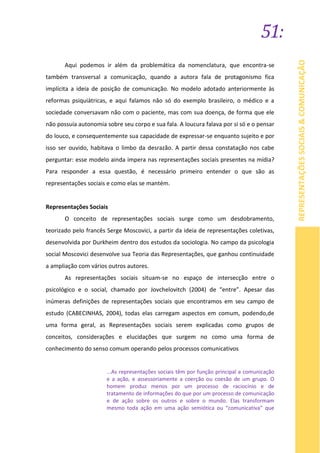 51:
REPRESENTAÇÕESSOCIAIS&COMUNICAÇÃO
Aqui podemos ir além da problemática da nomenclatura, que encontra-se
também transversal a comunicação, quando a autora fala de protagonismo fica
implícita a ideia de posição de comunicação. No modelo adotado anteriormente às
reformas psiquiátricas, e aqui falamos não só do exemplo brasileiro, o médico e a
sociedade conversavam não com o paciente, mas com sua doença, de forma que ele
não possuía autonomia sobre seu corpo e sua fala. A loucura falava por si só e o pensar
do louco, e consequentemente sua capacidade de expressar-se enquanto sujeito e por
isso ser ouvido, habitava o limbo da desrazão. A partir dessa constatação nos cabe
perguntar: esse modelo ainda impera nas representações sociais presentes na mídia?
Para responder a essa questão, é necessário primeiro entender o que são as
representações sociais e como elas se mantém.
Representações Sociais
O conceito de representações sociais surge como um desdobramento,
teorizado pelo francês Serge Moscovici, a partir da ideia de representações coletivas,
desenvolvida por Durkheim dentro dos estudos da sociologia. No campo da psicologia
social Moscovici desenvolve sua Teoria das Representações, que ganhou continuidade
a ampliação com vários outros autores.
As representações sociais situam-se no espaço de intersecção entre o
psicológico e o social, chamado por Jovchelovitch (2004) de “entre”. Apesar das
inúmeras definições de representações sociais que encontramos em seu campo de
estudo (CABECINHAS, 2004), todas elas carregam aspectos em comum, podendo,de
uma forma geral, as Representações sociais serem explicadas como grupos de
conceitos, considerações e elucidações que surgem no como uma forma de
conhecimento do senso comum operando pelos processos comunicativos
...As representações sociais têm por função principal a comunicação
e a ação, e assessoriamente a coerção ou coesão de um grupo. O
homem produz menos por um processo de raciocínio e de
tratamento de informações do que por um processo de comunicação
e de ação sobre os outros e sobre o mundo. Elas transformam
mesmo toda ação em uma ação semiótica ou “comunicativa” que
 