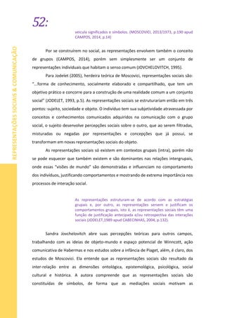 52:
REPRESENTAÇÕESSOCIAIS&COMUNICAÇÃO
veicula significados e símbolos. (MOSCOVICI, 2013/1973, p.190 apud
CAMPOS, 2014, p.14)
Por se construírem no social, as representações envolvem também o conceito
de grupos (CAMPOS, 2014), porém sem simplesmente ser um conjunto de
representações individuais que habitam o senso comum (JOVCHELOVITCH, 1995).
Para Jodelet (2005), herdeira teórica de Moscovici, representações sociais são:
“...forma de conhecimento, socialmente elaborado e compartilhado, que tem um
objetivo prático e concorre para a construção de uma realidade comum a um conjunto
social” (JODELET, 1993, p.5). As representações sociais se estruturariam então em três
pontos: sujeito, sociedade e objeto. O indivíduo tem sua subjetividade atravessada por
conceitos e conhecimentos comunicados adquiridos na comunicação com o grupo
social, o sujeito desenvolve percepções sociais sobre o outro, que ao serem filtradas,
misturadas ou negadas por representações e concepções que já possui, se
transformam em novas representações sociais do objeto.
As representações sociais só existem em contextos grupais (intra), porém não
se pode esquecer que também existem e são dominantes nas relações intergrupais,
onde essas “visões de mundo” são demonstradas e influenciam no comportamento
dos indivíduos, justificando comportamentos e mostrando de extrema importância nos
processos de interação social.
As representações estruturam-se de acordo com as estratégias
grupais e, por outro, as representações servem e justificam os
comportamentos grupais, isto é, as representações sociais têm uma
função de justificação antecipada e/ou retrospectiva das interações
sociais (JODELET,1989 apud CABECINHAS, 2004, p.132).
Sandra Jovchelovitch abre suas percepções teóricas para outros campos,
trabalhando com as ideias de objeto-mundo e espaço potencial de Winncott, ação
comunicativa de Habermas e nos estudos sobre a infância de Piaget, além, é claro, dos
estudos de Moscovici. Ela entende que as representações sociais são resultado da
inter-relação entre as dimensões ontológica, epistemológica, psicológica, social
cultural e histórica. A autora compreende que as representações sociais são
constituídas de símbolos, de forma que as mediações sociais motivam as
 
