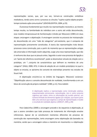 53:
REPRESENTAÇÕESSOCIAIS&COMUNICAÇÃO
representações sociais, que, por sua vez, tornam-se construções simbólicas
mediadoras, tendo como cerne o processo os vínculos “sujeito-sujeito-objeto-projeto-
tempo-contexto-ação comunicativa” (JOVCHELOVITCH, 2004, p.23).
O processo fundamental que resulta nas representações necessita e, ao mesmo
tempo resulta, na familiaridade do indivíduo com o outro até então desconhecido,
esse modelo intraprocessual de familiarização é divido por Moscovici (1985) em duas
etapas: ancoragem e objetivação. A ancoragem consiste no processo de incorporação
do desconhecido em uma “rede de categorias” pré-existente, que é composta de
representações previamente constituídas. A teoria das representações trata desses
processos como construção, pois a partir do momento que as representações antigas
são amarradas à informação recém adquirida, surge uma nova representação, que não
é nenhuma das duas que se possuía antes. Segundo o autor esse processo de ligação a
um “ponto de referência reconhecível”, pode se desenvolver através da relação com o
protótipo, um “...conjunto de características que definem os membros de uma
categoria” (VALA, 2000, 471). A ideia de adoção de um modelo prototípico no qual o
objeto se encaixa, se aproxima do conceito de estereótipo presente nos estudos de
Stuart Hall.
A objetivação encontra-se no âmbito da linguagem. Moscovici esclarece:
”Objetificação satura o conceito desconhecido de realidade, transformando-o em um
bloco de construção da própria realidade” (1985, p.11). Para Jodelet:
A objetivação explica a representação como construção seletiva,
esquematização estruturante, naturalização, isto é, como conjunto
cognitivo que retém, entre as informações do mundo exterior, um
número limitado de elementos ligados por relações, que fazem parte
dele uma estrutura que organiza o campo de representação e recebe
o resultado de realidade objetiva. (JODELET, 2005, p.48)
Para Cabecinhas (2009) a ancoragem precede e da sequencia à objetivação, já
que a autora considera que todo processo de tratamento de informação envolve
referenciais. Apesar de se constituírem momentos diferentes do processo de
construção das representações, tanto ancoragem como objetivação são baseadas na
memória, sendo que a ancoragem coloca a memória em movimento e a objetivação
 