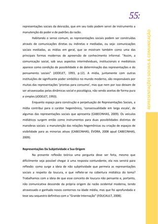 55:
REPRESENTAÇÕESSOCIAIS&COMUNICAÇÃO
representações sociais da desrazão, que em seu todo podem servir de instrumento a
manutenção do poder e de padrões da razão.
Habitando o senso comum, as representações sociais podem ser construídas
através de comunicações diretas ou indiretas e mediadas, ou seja: comunicações
sociais mediadas, as mídias em geral, que se mostram também como uma das
principais formas modernas de apreensão de conhecimento informal. “Assim, a
comunicação social, sob seus aspectos interindividuais, institucionais e mediáticos
aparece como condição de possibilidade e de determinação das representações e do
pensamento sociais” (JODELET, 1993, p.12). A mídia, juntamente com outras
instituições de significante poder simbólico no mundo moderno, são responsáveis por
muitas das representações ‘prontas para consumo’, mas que nem por isso deixam de
ser atravessadas pelas dinâmicas social e psicológica, não sendo aceitas de forma pura
e simples (JODELET, 1993).
Enquanto espaço para construção e perpetuação de Representações Sociais, a
mídia contribui para o caráter hegemônico, ‘consensualidade em larga escala’, de
algumas das representações sociais que apresenta (CABECINHAS, 2009). Os veículos
midiáticos surgem então como instrumentos para duas possibilidades distintas de
manobras sociais: a manutenção das relações hegemônicas ou criação de espaços de
visibilidade para as minorias ativas (CABECINHAS; ÉVORA, 2008 apud CABECINHAS,
2009).
Representações Da Subjetividade e Sua Origem
Na presente reflexão teórica uma pergunta deve ser feita, mesmo que
dificilmente seja possível chegar à uma resposta contundente, ela nos servirá para
reflexão: como surge a ideia de não subjetividade que permeia as representações
sociais a respeito da loucura, e que reflete-se na cobertura midiática do tema?
Trabalhamos com a ideia de que esse conceito de loucura não pensante e, portanto,
não comunicativa descende da própria origem da razão ocidental moderna, tendo
atravessado e ganhado novos contornos na idade média, mas que foi aprofundada e
teve seu sequestro definitivo com a “Grande Internação” (FOUCAULT, 2008).
 