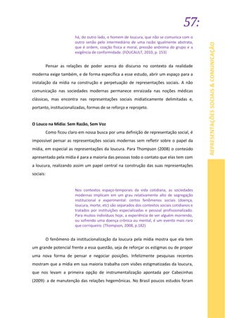 57:
REPRESENTAÇÕESSOCIAIS&COMUNICAÇÃO
há, do outro lado, o homem de loucura, que não se comunica com o
outro senão pelo intermediário de uma razão igualmente abstrata,
que é ordem, coação física e moral, pressão anônima do grupo e a
exigência de conformidade. (FOUCAULT, 2010, p. 153)
Pensar as relações de poder acerca do discurso no contexto da realidade
moderna exige também, e de forma específica a esse estudo, abrir um espaço para a
instalação da mídia na construção e perpetuação de representações sociais. A não
comunicação nas sociedades modernas permanece enraizada nas noções médicas
clássicas, mas encontra nas representações sociais midiaticamente delimitadas e,
portanto, institucionalizadas, formas de se reforço e reprojeto.
O Louco na Mídia: Sem Razão, Sem Voz
Como ficou claro em nossa busca por uma definição de representação social, é
impossível pensar as representações sociais modernas sem refletir sobre o papel da
mídia, em especial as representações da loucura. Para Thompson (2008) o conteúdo
apresentado pela mídia é para a maioria das pessoas todo o contato que elas tem com
a loucura, realizando assim um papel central na construção das suas representações
sociais:
Nos contextos espaço-temporais da vida cotidiana, as sociedades
modernas implicam em um grau relativamente alto de segregação
institucional e experimental: certos fenômenos sociais (doença,
loucura, morte, etc) são separados dos contextos sociais cotidianos e
tratados por instituições especializadas e pessoal profissionalizado.
Para muitos indivíduos hoje, a experiência de ver alguém morrendo,
ou sofrendo uma doença crônica ou mental, é um evento mais raro
que corriqueiro. (Thompson, 2008, p.182)
O fenômeno da institucionalização da loucura pela mídia mostra que ela tem
um grande potencial frente a essa questão, seja de reforçar os estigmas ou de propor
uma nova forma de pensar e negociar posições. Infelizmente pesquisas recentes
mostram que a mídia em sua maioria trabalha com visões estigmatizadas da loucura,
que nos levam a primeira opção de instrumentalização apontada por Cabecinhas
(2009): a de manutenção das relações hegemônicas. No Brasil poucos estudos foram
 