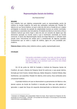 6:
REPRESENTAÇÕESSOCIAIS&COMUNICAÇÃO
Representações Sociais da Estética
Ana Paula da Silva1
RESUMO
Este trabalho tem por objetivo compreender quais as representações sociais de
estética no mundo moderno. Ele parte das colocações realizadas por Theodor W.
Adorno em sua Teoria Estética, no qual a obra de arte teria a função de ser o objeto
privilegiado no desvelar da sujeição da subjetividade humana ao caráter inanimado,
quantitativo e automático das mercadorias. O trabalho de Adorno é uma forte crítica a
Indústria Cultural que tenta impor a obra de arte um conceito de objeto que não
demonstra oposição ao mundo social e que é facilmente assimilada ao mundo
comercial. A teoria das Representações Sociais de Serge Moscovici é utilizada neste
estudo como instrumento de análise para a compreensão de algumas questões
fundamentais que se sobre a noção de estética, agora em uma sociedade pós-
moderna.
Palavras-chave: estética, belo, indústria cultura, sujeito, representação social.
Introdução
Tudo perdia a eternidade e a certeza; num lufo, num átimo, da gente
as mais belas coisas se roubavam. Como podiam? Por que tão de
repente? Soubesse que ia acontecer assim, ao menos teria olhado
mais. (ROSA, 1988, p. 10)
Em 22 de junho de 1924 foi fundado o Instituto de Pesquisas Sociais de
Frankfurt, do qual a Revista de Pesquisa Social foi porta-voz e cujo grupo teórico,
formado por Erich Fromm, Herbert Marcuse, Walter Benjamin, Friedrich Pollock, Max
Horkheimer, Leo Lowenthal, Theodor W. Adorno, entre outros, ficou conhecido como
a Escola de Frankfurt.
O período histórico em que se desenvolvem os pensamentos de Adorno e dos
demais autores da Escola de Frankfurt é marcado por fatos que não podem ser
ignorados: o papel das forças de esquerda desempenhado na Alemanha durante a
1
Graduada em Pedagogia pela Universidade Federal de Goiás. Aluna Especial do Programa de Pós-
Graduação em Comunicação – PPGCOM - da Faculdade de Informação e Comunicação da Universidade
Federal de Goiás. paulaufg@gmail.com.
 