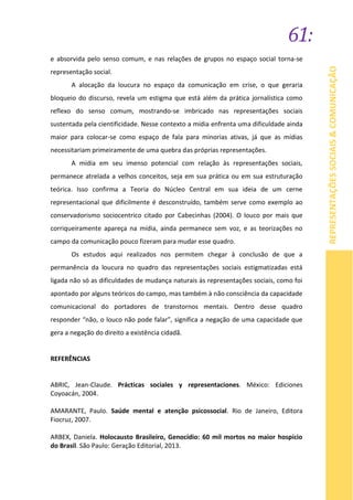 61:
REPRESENTAÇÕESSOCIAIS&COMUNICAÇÃO
e absorvida pelo senso comum, e nas relações de grupos no espaço social torna-se
representação social.
A alocação da loucura no espaço da comunicação em crise, o que geraria
bloqueio do discurso, revela um estigma que está além da prática jornalística como
reflexo do senso comum, mostrando-se imbricado nas representações sociais
sustentada pela cientificidade. Nesse contexto a mídia enfrenta uma dificuldade ainda
maior para colocar-se como espaço de fala para minorias ativas, já que as mídias
necessitariam primeiramente de uma quebra das próprias representações.
A mídia em seu imenso potencial com relação às representações sociais,
permanece atrelada a velhos conceitos, seja em sua prática ou em sua estruturação
teórica. Isso confirma a Teoria do Núcleo Central em sua ideia de um cerne
representacional que dificilmente é desconstruído, também serve como exemplo ao
conservadorismo sociocentrico citado por Cabecinhas (2004). O louco por mais que
corriqueiramente apareça na mídia, ainda permanece sem voz, e as teorizações no
campo da comunicação pouco fizeram para mudar esse quadro.
Os estudos aqui realizados nos permitem chegar à conclusão de que a
permanência da loucura no quadro das representações sociais estigmatizadas está
ligada não só as dificuldades de mudança naturais às representações sociais, como foi
apontado por alguns teóricos do campo, mas também à não consciência da capacidade
comunicacional do portadores de transtornos mentais. Dentro desse quadro
responder “não, o louco não pode falar”, significa a negação de uma capacidade que
gera a negação do direito a existência cidadã.
REFERÊNCIAS
ABRIC, Jean-Claude. Prácticas sociales y representaciones. México: Ediciones
Coyoacán, 2004.
AMARANTE, Paulo. Saúde mental e atenção psicossocial. Rio de Janeiro, Editora
Fiocruz, 2007.
ARBEX, Daniela. Holocausto Brasileiro, Genocídio: 60 mil mortos no maior hospício
do Brasil. São Paulo: Geração Editorial, 2013.
 