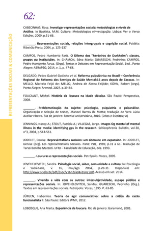 62:
REPRESENTAÇÕESSOCIAIS&COMUNICAÇÃO
CABECINHAS, Rosa. Investigar representações sociais: metodologias e níveis de
Análise. In Baptista, M.M. Cultura: Metodologias eInvestigação. Lisboa: Ver o Verso
Edições, 2009, p.51-66.
_______. Representações sociais, relações intergrupais e cognição social. Paidéia:
Ribeirão Preto, 2004, p. 125-137.
CAMPOS, Pedro Humberto Faria. O Dilema dos "herdeiros de Durkheim": classes,
grupos ou instituições. In: CHAMON, Edna Maria; GUARESCHI, Pedrinho; CAMPOS,
Pedro Humberto Farua. (Orgs). Textos e Debates em Representação Social. 1ed. .Porto
Alegre: ABRAPSO, 2014, v. 1, p. 47-68.
DELGADO, Pedro Gabriel Godinho et al. Reforma psiquiátrica no Brasil – Conferência
Regional de Reforma dos Serviços de Saúde Mental:15 anos depois de Caracas. In:
MELLO, Marcelo Feijó de; MELLO, Andrea de Abreu Feijóde; KOHN, Robert (orgs).
Porto Alegre: Artmed, 2007. p.39-84.
FOUCAULT, Michel. História da loucura na idade clássica. São Paulo: Perspectiva,
2008.
_______. Problematização do sujeito: psicologia, psiquiatria e psicanálise.
Organização e seleção de textos, Manoel Barros da Motta; tradução de Vera Lúcia
Avellar ribeiro. Rio de janeiro: Forense universitária, 2010. (Ditos e Escritos; vI)
JENNINGS, Nancy A.; STOUT, Patricia A.; VILLEGAS, Jorge. Images Og mental of mental
illness in the media: identifying gps in the research. Schizophrenia Bulletin, vol.30,
n°3, 2004, p.543-561.
JODELET, Denise. Represéntations sociales: um domaine em expansion. In: JODELET,
Denise (org). Les represéntations sociales. Paris: PUF, 1989, p.31 a 61. Tradução de
Tarso Bonilha Mazzoti. UFRJ – Faculdade de Educação, dez. 1993.
_______. Loucuras e representações sociais. Petrópolis: Vozes, 2005.
JOVCHELOVITCH, Sandra. Psicologia social, saber, comunidade e cultura. In: Psicologia
e Sociedade, v. 16, mai/ago 2004, p.20-31. Disponível em:
http://www.scielo.br/pdf/psoc/v16n2/a04v16n2.pdf. Acesso em set. 2014.
_______. Vivendo a vida com os outros: intersubjetividade, espaço público e
representações sociais. In: JOVCHELOVITCH, Sandra; GUARESCHI, Pedrinho (Org.).
Textos em representações sociais. Petrópolis: Vozes, 1995. P. 63-85.
JÜRGEN, Habermas. Teoria do agir comunicativo: sobre a critica da razão
funcionalista II. São Paulo: Editora WMF, 2012.
LOBOSQUE, Ana Marta. Experiência da loucura. Rio de janeiro: Garamond, 2001.
 