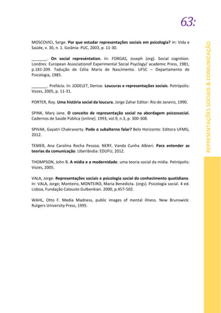 63:
REPRESENTAÇÕESSOCIAIS&COMUNICAÇÃO
MOSCOVICI, Serge. Por que estudar representações sociais em psicologia? In: Vida e
Saúde, v. 30, n. 1. Goiânia: PUC, 2003, p. 11-30.
_______. On social represéntation. In: FORGAS, Joseph (org). Social cognition.
Londres: European Associationof Experimental Social Psyclogy/ academic Press, 1981,
p.181-209. Tadução de Célia Maria de Nascimento. UFSC – Departamento de
Psicologia, 1985.
_______. Prefácio. In: JODELET, Denise. Loucuras e representações sociais. Petrópolis:
Vozes, 2005, p. 11-31.
PORTER, Roy. Uma história social da loucura. Jorge Zahar Editor: Rio de Janeiro, 1990.
SPINK, Mary Jane. O conceito de representação social na abordagem psicossocial.
Cadernos de Saúde Pública [online]. 1993, vol.9, n.3, p. 300-308.
SPIVAK, Gayatri Chakravorty. Pode o subalterno falar? Belo Horizonte: Editora UFMG,
2012.
TEMER, Ana Carolina Rocha Pessoa; NERY, Vanda Cunha Albieri. Para entender as
teorias da comunicação. Uberlândia: EDUFU, 2012.
THOMPSON, John B. A mídia e a modernidade: uma teoria social da mídia. Petrópolis:
Vozes, 2005.
VALA, Jorge. Representações sociais e psicologia social do conhecimento quotidiano.
In: VALA, Jorge; Monteiro, MONTEIRO, Maria Benedicta. (orgs). Psicologia social. 4 ed.
Lisboa, Fundação Calouste Gulbenkian. 2000, p.457-502.
WAHL, Otto F. Media Madness, public images of mental illness. New Brunswick:
Rutgers University Press, 1995.
 