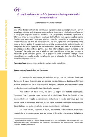 64:
REPRESENTAÇÕESSOCIAIS&COMUNICAÇÃO
O bandido deve morrer? Os jovens em destaque na mídia
sensacionalista
Gardene Leão de Castro Mendes6
Resumo
Este artigo busca verificar são construídas representações que estigmatizam o jovem
através do mito da periculosidade, ancorando sentidos que o criminalizam,reforçando
o seu papel enquanto autor da violência. Em um primeiro momento, apresento a
diferença entre as representações coletivas, de Durkheim e as representações sociais,
fundada por Moscovici. Logo após, discuto como foi construída a representação do
jovem vinculada ao mito da periculosidade. Ao final, apresento uma reflexão sobre
como o jovem pobre é representado na mídia sensacionalista, sedimentando um
imaginário no qual a prática de seu extermínio parece ser aceita e autorizada. A
cristalização destes sentidos permite que tais interpretações sejam tomadas como
“verdades”, fazendo com que a violência seja considerada como algo comum e
necessário para controlar jovens. Há a população uma crescente “crença” nesse
estereótipo, que acaba sendo complacente com a situação de extermínio físico e
simbólico de jovens pobres.
Palavras-chave: jovens, representações sociais, mídia e violência.
As representações coletivas em Durkheim
O conceito das representações coletivas surgiu com as reflexões feitas por
Durkheim. O autor é considerado um clássico na sociologia, que buscou conferir aos
estudos da sociedade um status enquanto disciplina científica, em um contexto onde
predominavam as análises objetivas das ciências naturais.
Para definir um fato social, na obra “As regras do método sociológico”,
Durkheim (2001) aponta duas características distintivas deste fenômeno: a sua
exterioridade em relação às consciências individuais e a ação coercitiva que este
exerce sobre os indivíduos. Portanto, o fato social acontece e se impõe independente
da vontade do ser social em relação às suas manifestações individuas.
Os fatos sociais, segundo o autor, apresentam características específicas,
consistindo-se em maneiras de agir, de pensar e de sentir exteriores ao indivíduo e
6
Professora da Faculdade de Comunicação e Informação da UFG, Doutoranda em Sociologia pela UFG;
Mestre em Educação; Pós-Graduada em Juventude; Pós-Graduada em Assessoria de Comunicação;
Graduada em Relações Públicas.
 