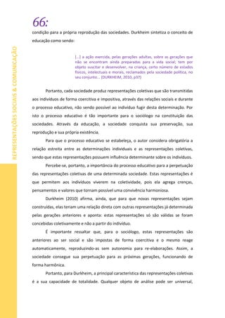 66:
REPRESENTAÇÕESSOCIAIS&COMUNICAÇÃO
condição para a própria reprodução das sociedades. Durkheim sintetiza o conceito de
educação como sendo:
[...] a ação exercida, pelas gerações adultas, sobre as gerações que
não se encontram ainda preparadas para a vida social; tem por
objeto suscitar e desenvolver, na criança, certo número de estados
físicos, intelectuais e morais, reclamados pela sociedade política, no
seu conjunto... (DURKHEIM, 2010, p37)
Portanto, cada sociedade produz representações coletivas que são transmitidas
aos indivíduos de forma coercitiva e impositiva, através das relações sociais e durante
o processo educativo, não sendo possível ao indivíduo fugir desta determinação. Por
isto o processo educativo é tão importante para o sociólogo na constituição das
sociedades. Através da educação, a sociedade conquista sua preservação, sua
reprodução e sua própria existência.
Para que o processo educativo se estabeleça, o autor considera obrigatória a
relação estreita entre as determinações individuais e as representações coletivas,
sendo que estas representações possuem influência determinante sobre os indivíduos.
Percebe-se, portanto, a importância do processo educativo para a perpetuação
das representações coletivas de uma determinada sociedade. Estas representações é
que permitem aos indivíduos viverem na coletividade, pois ela agrega crenças,
pensamentos e valores que tornam possível uma convivência harmoniosa.
Durkheim (2010) afirma, ainda, que para que novas representações sejam
construídas, elas teriam uma relação direta com outras representações já determinada
pelas gerações anteriores e aponta: estas representações só são válidas se foram
concebidas coletivamente e não a partir do indivíduo.
É importante ressaltar que, para o sociólogo, estas representações são
anteriores ao ser social e são impostas de forma coercitiva e o mesmo reage
automaticamente, reproduzindo-as sem autonomia para re-elaborações. Assim, a
sociedade consegue sua perpetuação para as próximas gerações, funcionando de
forma harmônica.
Portanto, para Durkheim, a principal característica das representações coletivas
é a sua capacidade de totalidade. Qualquer objeto de análise pode ser universal,
 