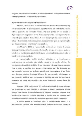 67:
REPRESENTAÇÕESSOCIAIS&COMUNICAÇÃO
atingindo, em determinada sociedade, os indivíduos de forma homogênea e coercitiva,
sendo preponderante às representações individuais.
Representações sociais e representações coletivas
O francês Moscovici foi o criador da Teoria das Representações Sociais (TRS),
em estudos oriundos da psicologia social, especificamente, em um trabalho pioneiro
sobre a psicanálise na sociedade francesa. Moscovici (1961), em seu estudo La
Psychanalyse: Son Image et son public, desejava compreender como a psicanálise era
entendida pela sociedade de sua época. A partir da aplicação de questionários e da
leitura e da análise das matérias de jornais, buscou entender quais as representações
que circulavam sobre a psicanálise em sua sociedade.
Para Moscovici (2009), as representações sociais são um sistema de valores,
ideias e práticas que estabelecem uma ordem que faz com que as pessoas e grupos se
orientem no mundo social, possibilitando que a comunicação seja possível entre os
membros de uma comunidade.
As representações sociais circulam, cristalizam-se e transformam-se
continuamente na sociedade, nas relações sociais e no mundo coletivo. Elas
correspondem à substância simbólica de sua elaboração e à sua prática na realidade.
Para o autor, o indivíduo tem acesso a informações que são destorcias por
representações impostas que as fazem parcialmente imperceptíveis, já que fazem
parte do nosso cotidiano. A principal diferença das representações coletivas para as
representações sociais é que, na segunda, o indivíduo participa do processo de
construção de novas representações, não sendo totalmente passivo diante das
mesmas.
Moscovici (2009) explica que a TRS confere racionalidade à crença coletiva e
sua significação, buscando entender as ideologias, os saberes populares e o senso
comum. Para o autor, é impossível pensar no dualismo no mundo individual e do
mundo social. Portanto, é preciso incorporar o mundo social ao individual para
entender as construções coletivas das representações que circundam a sociedade.
O teórico aponta as diferenças entre as representações sociais e as
representações coletivas. Para Moscovici (2009), Durkheim possui uma concepção
 