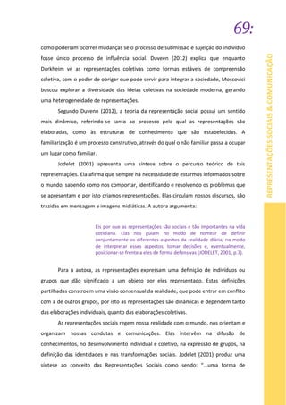 69:
REPRESENTAÇÕESSOCIAIS&COMUNICAÇÃO
como poderiam ocorrer mudanças se o processo de submissão e sujeição do indivíduo
fosse único processo de influência social. Duveen (2012) explica que enquanto
Durkheim vê as representações coletivas como formas estáveis de compreensão
coletiva, com o poder de obrigar que pode servir para integrar a sociedade, Moscovici
buscou explorar a diversidade das ideias coletivas na sociedade moderna, gerando
uma heterogeneidade de representações.
Segundo Duvenn (2012), a teoria da representação social possui um sentido
mais dinâmico, referindo-se tanto ao processo pelo qual as representações são
elaboradas, como às estruturas de conhecimento que são estabelecidas. A
familiarização é um processo construtivo, através do qual o não familiar passa a ocupar
um lugar como familiar.
Jodelet (2001) apresenta uma síntese sobre o percurso teórico de tais
representações. Ela afirma que sempre há necessidade de estarmos informados sobre
o mundo, sabendo como nos comportar, identificando e resolvendo os problemas que
se apresentam e por isto criamos representações. Elas circulam nossos discursos, são
trazidas em mensagem e imagens midiáticas. A autora argumenta:
Eis por que as representações são sociais e tão importantes na vida
cotidiana. Elas nos guiam no modo de nomear de definir
conjuntamente os diferentes aspectos da realidade diária, no modo
de interpretar esses aspectos, tomar decisões e, eventualmente,
posicionar-se frente a eles de forma defensivas (JODELET, 2001, p.7).
Para a autora, as representações expressam uma definição de indivíduos ou
grupos que dão significado a um objeto por eles representado. Estas definições
partilhadas constroem uma visão consensual da realidade, que pode entrar em conflito
com a de outros grupos, por isto as representações são dinâmicas e dependem tanto
das elaborações individuais, quanto das elaborações coletivas.
As representações sociais regem nossa realidade com o mundo, nos orientam e
organizam nossas condutas e comunicações. Elas intervêm na difusão de
conhecimentos, no desenvolvimento individual e coletivo, na expressão de grupos, na
definição das identidades e nas transformações sociais. Jodelet (2001) produz uma
síntese ao conceito das Representações Sociais como sendo: “...uma forma de
 