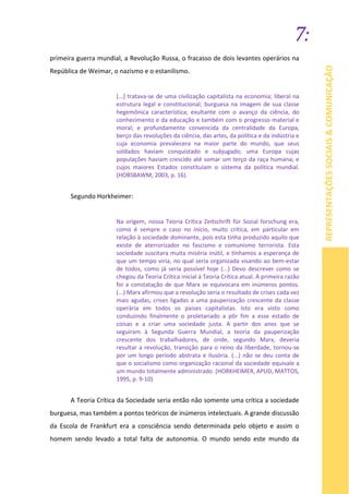 7:
REPRESENTAÇÕESSOCIAIS&COMUNICAÇÃO
primeira guerra mundial, a Revolução Russa, o fracasso de dois levantes operários na
República de Weimar, o nazismo e o estanilismo.
[...] tratava-se de uma civilização capitalista na economia; liberal na
estrutura legal e constitucional; burguesa na imagem de sua classe
hegemônica característica; exultante com o avanço da ciência, do
conhecimento e da educação e também com o progresso material e
moral; e profundamente convencida da centralidade da Europa,
berço das revoluções da ciência, das artes, da política e da indústria e
cuja economia prevalecera na maior parte do mundo, que seus
soldados haviam conquistado e subjugado; uma Europa cujas
populações haviam crescido até somar um terço da raça humana; e
cujos maiores Estados constituíam o sistema da política mundial.
(HOBSBAWM, 2003, p. 16).
Segundo Horkheimer:
Na origem, nossa Teoria Crítica Zeitschrift für Sozial forschung era,
como é sempre o caso no início, muito crítica, em particular em
relação à sociedade dominante, pois esta tinha produzido aquilo que
existe de aterrorizador no fascismo e comunismo terrorista. Esta
sociedade suscitara muita miséria inútil, e tínhamos a esperança de
que um tempo viria, no qual seria organizada visando ao bem-estar
de todos, como já seria possível hoje (...) Devo descrever como se
chegou da Teoria Crítica inicial à Teoria Crítica atual. A primeira razão
foi a constatação de que Marx se equivocara em inúmeros pontos.
(...) Marx afirmou que a revolução seria o resultado de crises cada vez
mais agudas, crises ligadas a uma pauperização crescente da classe
operária em todos os paises capitalistas. Isto era visto como
conduzindo finalmente o proletariado a pôr fim a esse estado de
coisas e a criar uma sociedade justa. A partir dos anos que se
seguiram à Segunda Guerra Mundial, a teoria da pauperização
crescente dos trabalhadores, de onde, segundo Marx, deveria
resultar a revolução, transição para o reino da liberdade, tornou-se
por um longo período abstrata e ilusória. (...) não se deu conta de
que o socialismo como organização racional da sociedade equivale a
um mundo totalmente administrado. (HORKHEIMER, APUD, MATTOS,
1995, p. 9-10)
A Teoria Crítica da Sociedade seria então não somente uma crítica a sociedade
burguesa, mas também a pontos teóricos de inúmeros intelectuais. A grande discussão
da Escola de Frankfurt era a consciência sendo determinada pelo objeto e assim o
homem sendo levado a total falta de autonomia. O mundo sendo este mundo da
 