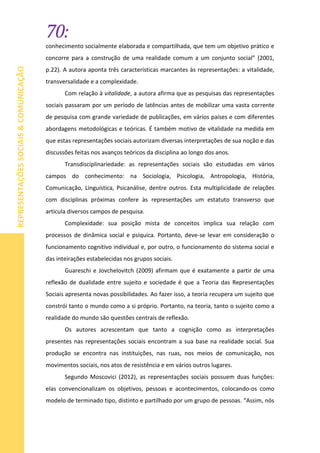 70:
REPRESENTAÇÕESSOCIAIS&COMUNICAÇÃO
conhecimento socialmente elaborada e compartilhada, que tem um objetivo prático e
concorre para a construção de uma realidade comum a um conjunto social” (2001,
p.22). A autora aponta três características marcantes às representações: a vitalidade,
transversalidade e a complexidade.
Com relação à vitalidade, a autora afirma que as pesquisas das representações
sociais passaram por um período de latências antes de mobilizar uma vasta corrente
de pesquisa com grande variedade de publicações, em vários países e com diferentes
abordagens metodológicas e teóricas. É também motivo de vitalidade na medida em
que estas representações sociais autorizam diversas interpretações de sua noção e das
discussões feitas nos avanços teóricos da disciplina ao longo dos anos.
Transdisciplinariedade: as representações sociais são estudadas em vários
campos do conhecimento: na Sociologia, Psicologia, Antropologia, História,
Comunicação, Linguística, Psicanálise, dentre outros. Esta multiplicidade de relações
com disciplinas próximas confere às representações um estatuto transverso que
articula diversos campos de pesquisa.
Complexidade: sua posição mista de conceitos implica sua relação com
processos de dinâmica social e psíquica. Portanto, deve-se levar em consideração o
funcionamento cognitivo individual e, por outro, o funcionamento do sistema social e
das inteirações estabelecidas nos grupos sociais.
Guareschi e Jovchelovitch (2009) afirmam que é exatamente a partir de uma
reflexão de dualidade entre sujeito e sociedade é que a Teoria das Representações
Sociais apresenta novas possibilidades. Ao fazer isso, a teoria recupera um sujeito que
constrói tanto o mundo como a si próprio. Portanto, na teoria, tanto o sujeito como a
realidade do mundo são questões centrais de reflexão.
Os autores acrescentam que tanto a cognição como as interpretações
presentes nas representações sociais encontram a sua base na realidade social. Sua
produção se encontra nas instituições, nas ruas, nos meios de comunicação, nos
movimentos sociais, nos atos de resistência e em vários outros lugares.
Segundo Moscovici (2012), as representações sociais possuem duas funções:
elas convencionalizam os objetivos, pessoas e acontecimentos, colocando-os como
modelo de terminado tipo, distinto e partilhado por um grupo de pessoas. “Assim, nós
 
